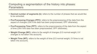 Computing a segmentation of the history into phases:
Parameters
 Desired number of segments (k): refers to the number of phases that we would like
to be extracted.
 Pre-Processing Changes (PPC): refers to the preprocessing of the data from the
aspect of changes (ON if the data has been preprocessed, OFF otherwise).
 Pre-Processing Time (PPT): refers to the preprocessing of the data from the aspect
of time (ON if the data has been preprocessed, OFF otherwise).
 Weight Change (WC): refers to the weight of changes (0.5 normal weight, 0 if
changes is not taken into account).
 Weight Time (WT): refers to the weight of time (0.5 normal weight, 0 if time is not
taken into account).
22
 