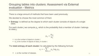 Grouping tables into clusters: Assessment via External
evaluation - Metrics
There is a large amount of methods that have been used previously.
We decided to choose the most common of them
 Entropy: is defined as the degree to which each cluster consists of objects of a single
class.
For each cluster j we compute pij, which is the probability that a member of cluster i belongs
to class j.
𝑝𝑖𝑗 =
𝑚𝑖𝑗
𝑚𝑖
 mi is the number of objects in cluster i.
 mij is the number of objects of class j in cluster i.
The total entropy of each cluster i is calculated by the following formula:
𝑒𝑖 = −
𝑗=1
𝐿
𝑝𝑖𝑗 log2 𝑝𝑖𝑗
 L is the number of classes. 33
 