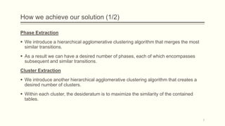 How we achieve our solution (1/2)
Phase Extraction
 We introduce a hierarchical agglomerative clustering algorithm that merges the most
similar transitions.
 As a result we can have a desired number of phases, each of which encompasses
subsequent and similar transitions.
Cluster Extraction
 We introduce another hierarchical agglomerative clustering algorithm that creates a
desired number of clusters.
 Within each cluster, the desideratum is to maximize the similarity of the contained
tables.
7
 
