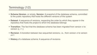 Terminology (1/2)
 Schema Version, or simply, Version: A snapshot of the database schema, committed
to the public repository that hosts the different versions of the system
 Dataset: A sequence of versions, respecting the order by which they appear in the
repository that hosts the project to which the database belongs
 Transition: The fact that the database schema has been migrated from version vi to
version vj, i < j
 Revision: A transition between two sequential versions, i.e., from version vi to version
vi+1
 History of a database schema: A sequence of revisions
9
 