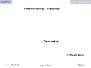 OVBE AssignmentTASMAC
Mar 26, 2010
Computer Hacking – Is it Ethical?
Vivekanandan M
Presented by…..
Date: Slide No: 1Vivekanandan M
 