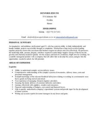 DENFORD ZIMUTO
53 Colchester Rd
Avonlea
Harare
ZIMBAMBWE
Mobile: +263 772 217 651
Email: denfordz@zuvapetroleum.co.zw or zimutodenford@gmail.com
PERSONAL SUMMARY
An imaginative and ambitious professional aged 31, who has a proven ability to think independently and
handle multiple projects successfully through to completion. Denford has a long track record of putting
together proactive teams who can ensure that business targets are always met cost-effectively. He possesses
the leadership skills, passion, integrity and drive required to make things happen. On top of this he has the
gravitas and charisma needed to quickly win the respect,and trust of a workforce. Right now he is looking for
a suitable managerial position with a company that will allow him to develop his career,and give him the
opportunities needed to unlock his full potential.
AREAS OF EXPERTISE
Logistics
 Ability to understand complex service delivery issues.
 Comprehensive understanding of the complex systems of inventories, delivery times, costs and
personnel management.
 In-depth knowledge of the relevant Health & Safety laws relating to working in a environment were
heavy goods are being moved and stored.
 Vast experience of managing 3rd party logistics providers.
 Ensuring the timely delivery of customer deliveries and orders.
 Liaising effectively with suppliers, retailers and consumers.
 Financial understanding of budgets, cost control and financial levers.
 Able to quickly understand a company’s operational systems and provide input for the development
of future systems.
 Writing up accurate reports for senior managers on any losses and gains.
 