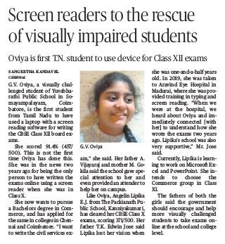 G.V. Oviya, a visually chal-
lenged student of Yuvabha-
rathi Public School in So-
mayampalayam, Coim-
batore, is the ﬁrst student
from Tamil Nadu to have
used a laptop with a screen
reading software for writing
the CBSE Class XII board ex-
ams.
She scored 91.4% (457/
500). This is not the ﬁrst
time Oviya has done this.
She was in the news two
years ago for being the only
person to have written the
exams online using a screen
reader when she was in
Class X.
She now wants to pursue
a Bachelors degree in Com-
merce, and has applied for
the same in colleges in Chen-
nai and Coimbatore. “I want
to write the civil services ex-
am,” she said. Her father A.
Vijayaraj and mother M. Go-
kila said the school gave spe-
cial attention to her and
even provided an attender to
help her on campus.
Like Oviya, Angelin Lipika
E.J. from The Packianath Pu-
blic School, Kanniyakumari,
has cleared her CBSE Class X
exams, scoring 371/500. Her
father T.K. Edwin Jose said
Lipika lost her vision when
she was one-and-a-half years
old. In 2019, she was taken
to Aravind Eye Hospital in
Madurai, where she was pro-
vided training in typing and
screen reading. “When we
were at the hospital, we
heard about Oviya and im-
mediately connected [with
her] to understand how she
wrote the exams two years
ago. Lipika’s school was also
very supportive,” Mr. Jose
said.
Currently, Lipika is learn-
ing to work on Microsoft Ex-
cel and PowerPoint. She in-
tends to choose the
Commerce group in Class
XI.
The fathers of both the
girls said the government
should encourage and help
more visually challenged
students to take exams on-
line at the school and college
level.
Screen readers to the rescue
of visually impaired students
Oviya is ﬁrst T.N. student to use device for Class XII exams
Sangeetha Kandavel
CHENNAI
G.V. Oviya
 