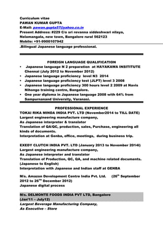 Curriculum vitae
PAWAN KUMAR GUPTA
E-Mail: pawan.gupta57@yahoo.co.in
Present Address: #229 C/o sri revanna siddeshwari nilaya,
Nelamangala, new town, Bangalore rural 562123
Mobile: +91-9900107942
.Bilingual Japanese language professional.
FOREIGN LANGUAGE QUALIFICATION
 Japanese language N 2 preparation at HAYAKAWA INSITITUTE
Chennai (July 2012 to November 2012)
 Japanese language proficiency level N3 2014
 Japanese language proficiency test (JLPT) level 3 2008
 Japanese language proficiency 300 hours level 2 2009 at Navis
Nihongo training centre, Bangalore.
 One year diploma in Japanese language 2008 with 64% from
Sampurnanand University, Varanasi.
PROFESSIONAL EXPERIENCE
TOKAI RIKA MINDA INDIA PVT. LTD (November2014 to TILL DATE)
Largest engineering manufacture company,
As Japanese interpreter & translator
Translation of QA/QC, production, sales, Purchase, engineering all
kinds of documents.
Interpretation at Genba, office, meetings, during business trip.
EXEDY CLUTCH INDIA PVT. LTD (January 2013 to November 2014l)
Largest engineering manufacture company,
As Japanese interpreter and translator
Translation of Production, QC, QA, and machine related documents.
(Japanese to English)
Interpretation with Japanese and Indian staff at GENBA
M/s. Amazon Development Centre India Pvt. Ltd. (26th
September
2012 to 26TH
December 2012)
Japanese digital process
M/s. DELMONTE FOODS INDIA PVT LTD, Bangalore
(Jan’11 – July12)
Largest Beverage Manufacturing Company,
As Executive – Store
 