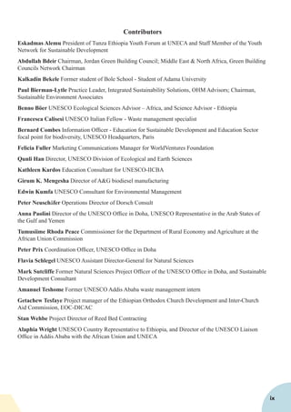 Contributors
Eskadmas Alemu President of Tunza Ethiopia Youth Forum at UNECA and Staff Member of the Youth
Network for Sustainable Development
Abdullah Bdeir Chairman, Jordan Green Building Council; Middle East & North Africa, Green Building
Councils Network Chairman
Kalkadin Bekele Former student of Bole School - Student of Adama University
Paul Bierman-Lytle Practice Leader, Integrated Sustainability Solutions, OHM Advisors; Chairman,
Sustainable Environment Associates
Benno Böer UNESCO Ecological Sciences Advisor – Africa, and Science Advisor - Ethiopia
Francesca Calisesi UNESCO Italian Fellow - Waste management specialist
Bernard Combes Information Officer - Education for Sustainable Development and Education Sector
focal point for biodiversity, UNESCO Headquarters, Paris
Felicia Fuller Marketing Communications Manager for WorldVentures Foundation
Qunli Han Director, UNESCO Division of Ecological and Earth Sciences
Kathleen Kardos Education Consultant for UNESCO-IICBA
Girum K. Mengesha Director of A&G biodiesel manufacturing
Edwin Kumfa UNESCO Consultant for Environmental Management
Peter Neuschäfer Operations Director of Dorsch Consult
Anna Paolini Director of the UNESCO Office in Doha, UNESCO Representative in the Arab States of
the Gulf and Yemen
Tumusiime Rhoda Peace Commissioner for the Department of Rural Economy and Agriculture at the
African Union Commission
Peter Prix Coordination Officer, UNESCO Office in Doha
Flavia Schlegel UNESCO Assistant Director-General for Natural Sciences
Mark Sutcliffe Former Natural Sciences Project Officer of the UNESCO Office in Doha, and Sustainable
Development Consultant
Amanuel Teshome Former UNESCO Addis Ababa waste management intern
Getachew Tesfaye Project manager of the Ethiopian Orthodox Church Development and Inter-Church
Aid Commission, EOC-DICAC
Stan Wehbe Project Director of Reed Bed Contracting
Alaphia Wright UNESCO Country Representative to Ethiopia, and Director of the UNESCO Liaison
Office in Addis Ababa with the African Union and UNECA
ix
 