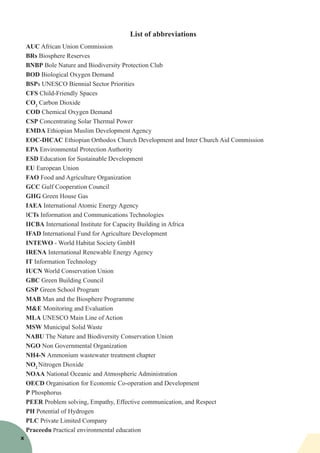 List of abbreviations
AUC African Union Commission
BRs Biosphere Reserves
BNBP Bole Nature and Biodiversity Protection Club
BOD Biological Oxygen Demand
BSPs UNESCO Biennial Sector Priorities
CFS Child-Friendly Spaces
CO2
Carbon Dioxide
COD Chemical Oxygen Demand
CSP Concentrating Solar Thermal Power
EMDA Ethiopian Muslim Development Agency
EOC-DICAC Ethiopian Orthodox Church Development and Inter Church Aid Commission
EPA Environmental Protection Authority
ESD Education for Sustainable Development
EU European Union
FAO Food and Agriculture Organization
GCC Gulf Cooperation Council
GHG Green House Gas
IAEA International Atomic Energy Agency
ICTs Information and Communications Technologies
IICBA International Institute for Capacity Building in Africa
IFAD International Fund for Agriculture Development
INTEWO - World Habitat Society GmbH 
IRENA International Renewable Energy Agency
IT Information Technology
IUCN World Conservation Union
GBC Green Building Council
GSP Green School Program
MAB Man and the Biosphere Programme
M&E Monitoring and Evaluation
MLA UNESCO Main Line of Action
MSW Municipal Solid Waste
NABU The Nature and Biodiversity Conservation Union
NGO Non Governmental Organization
NH4-N Ammonium wastewater treatment chapter
NO2
Nitrogen Dioxide
NOAA National Oceanic and Atmospheric Administration
OECD Organisation for Economic Co-operation and Development
P Phosphorus
PEER Problem solving, Empathy, Effective communication, and Respect
PH Potential of Hydrogen
PLC Private Limited Company
Praceedu Practical environmental education
x
 
