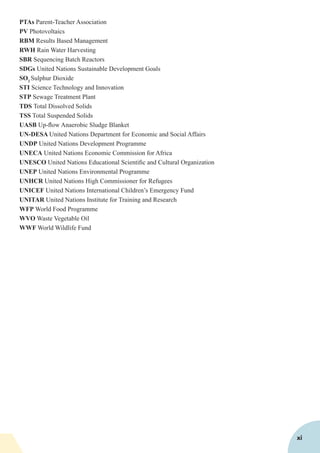 PTAs Parent-Teacher Association
PV Photovoltaics
RBM Results Based Management
RWH Rain Water Harvesting
SBR Sequencing Batch Reactors
SDGs United Nations Sustainable Development Goals
SO2
Sulphur Dioxide
STI Science Technology and Innovation
STP Sewage Treatment Plant
TDS Total Dissolved Solids
TSS Total Suspended Solids
UASB Up-flow Anaerobic Sludge Blanket
UN-DESA United Nations Department for Economic and Social Affairs
UNDP United Nations Development Programme
UNECA United Nations Economic Commission for Africa
UNESCO United Nations Educational Scientific and Cultural Organization
UNEP United Nations Environmental Programme
UNHCR United Nations High Commissioner for Refugees
UNICEF United Nations International Children’s Emergency Fund
UNITAR United Nations Institute for Training and Research
WFP World Food Programme
WVO Waste Vegetable Oil
WWF World Wildlife Fund
xi
 
