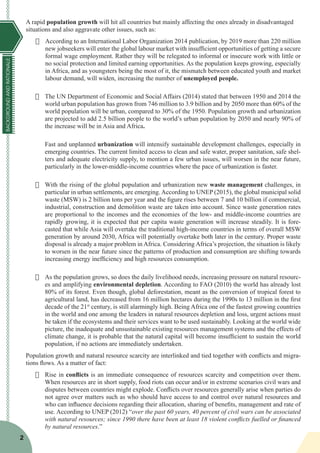 BACKGROUNDANDRATIONALE
2
A rapid population growth will hit all countries but mainly affecting the ones already in disadvantaged
situations and also aggravate other issues, such as:
·	 According to an International Labor Organization 2014 publication, by 2019 more than 220 million
new jobseekers will enter the global labour market with insufficient opportunities of getting a secure
formal wage employment. Rather they will be relegated to informal or insecure work with little or
no social protection and limited earning opportunities. As the population keeps growing, especially
in Africa, and as youngsters being the most of it, the mismatch between educated youth and market
labour demand, will widen, increasing the number of unemployed people.
·	 The UN Department of Economic and Social Affairs (2014) stated that between 1950 and 2014 the
world urban population has grown from 746 million to 3.9 billion and by 2050 more than 60% of the
world population will be urban, compared to 30% of the 1950. Population growth and urbanization
are projected to add 2.5 billion people to the world’s urban population by 2050 and nearly 90% of
the increase will be in Asia and Africa.
Fast and unplanned urbanization will intensify sustainable development challenges, especially in
emerging countries. The current limited access to clean and safe water, proper sanitation, safe shel-
ters and adequate electricity supply, to mention a few urban issues, will worsen in the near future,
particularly in the lower-middle-income countries where the pace of urbanization is faster.
·	 With the rising of the global population and urbanization new waste management challenges, in
particular in urban settlements, are emerging. According to UNEP (2015), the global municipal solid
waste (MSW) is 2 billion tons per year and the figure rises between 7 and 10 billion if commercial,
industrial, construction and demolition waste are taken into account. Since waste generation rates
are proportional to the incomes and the economies of the low- and middle-income countries are
rapidly growing, it is expected that per capita waste generation will increase steadily. It is fore-
casted that while Asia will overtake the traditional high-income countries in terms of overall MSW
generation by around 2030, Africa will potentially overtake both later in the century. Proper waste
disposal is already a major problem in Africa. Considering Africa’s projection, the situation is likely
to worsen in the near future since the patterns of production and consumption are shifting towards
increasing energy inefficiency and high resources consumption.
·	 As the population grows, so does the daily livelihood needs, increasing pressure on natural resourc-
es and amplifying environmental depletion. According to FAO (2010) the world has already lost
80% of its forest. Even though, global deforestation, meant as the conversion of tropical forest to
agricultural land, has decreased from 16 million hectares during the 1990s to 13 million in the first
decade of the 21st
century, is still alarmingly high. Being Africa one of the fastest growing countries
in the world and one among the leaders in natural resources depletion and loss, urgent actions must
be taken if the ecosystems and their services want to be used sustainably. Looking at the world wide
picture, the inadequate and unsustainable existing resources management systems and the effects of
climate change, it is probable that the natural capital will become insufficient to sustain the world
population, if no actions are immediately undertaken.
Population growth and natural resource scarcity are interlinked and tied together with conflicts and migra-
tions flows. As a matter of fact:
·	 Rise in conflicts is an immediate consequence of resources scarcity and competition over them.
When resources are in short supply, food riots can occur and/or in extreme scenarios civil wars and
disputes between countries might explode. Conflicts over resources generally arise when parties do
not agree over matters such as who should have access to and control over natural resources and
who can influence decisions regarding their allocation, sharing of benefits, management and rate of
use. According to UNEP (2012) “over the past 60 years, 40 percent of civil wars can be associated
with natural resources; since 1990 there have been at least 18 violent conflicts fuelled or financed
by natural resources.”
 