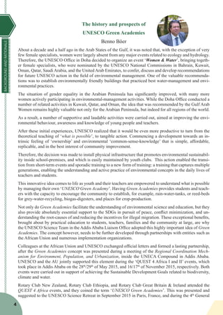 BACKGROUNDANDRATIONALE
4
The history and prospects of
UNESCO Green Academies
Benno Böer
About a decade and a half ago in the Arab States of the Gulf, it was noted that, with the exception of very
few female specialists, women were largely absent from any major events related to ecology and hydrology.
Therefore, the UNESCO Office in Doha decided to organize an event ‘Women & Water’, bringing togeth-
er female specialists, who were nominated by the UNESCO National Commissions in Bahrain, Kuwait,
Oman, Qatar, Saudi Arabia, and the United Arab Emirates, to confer, discuss and develop recommendations
for future UNESCO action in the field of environmental management. One of the valuable recommenda-
tions was to establish environmentally friendly buildings that practiced best water-management and envi-
ronmental practices.
The situation of gender equality in the Arabian Peninsula has significantly improved, with many more
women actively participating in environmental-management activities. While the Doha Office conducted a
number of related activities in Kuwait, Qatar, and Oman, the idea that was recommended by the Gulf Arab
Women remains highly valuable not only for the Arabian Peninsula, but indeed for all regions of the world.
As a result, a number of supportive and laudable activities were carried out, aimed at improving the envi-
ronmental behaviour, awareness and knowledge of young people and teachers.
After these initial experiences, UNESCO realized that it would be even more productive to turn from the
theoretical teaching of ‘what is possible’, to tangible action. Commencing a development towards an in-
trinsic feeling of ‘ownership’ and environmental ‘common-sense-knowledge’ that is simple, affordable,
replicable, and in the best interest of community improvement.
Therefore, the decision was made to install physical infrastructure that promotes environmental sustainabil-
ity inside school-premises, and which is easily maintained by youth clubs. This action enabled the transi-
tion from short-term events and sporadic training to a new form of training: a training that captures multiple
generations, enabling the understanding and active practice of environmental concepts in the daily lives of
teachers and students.
This innovative idea comes to life as youth and their teachers are empowered to understand what is possible
by managing their own ‘UNESCO Green Academy’. Having Green Academies provides students and teach-
ers with the capacity to encourage the community to establish, for example, rain-water-tanks, or reed-beds
for grey-water-recycling, biogas-digesters, and places for crop-production.
Not only do Green Academies facilitate the understanding of environmental science and education, but they
also provide absolutely essential support to the SDGs in pursuit of peace, conflict minimization, and un-
derstanding the root-causes of and reducing the incentives for illegal migration. These exceptional benefits,
brought about by practical education to students, teachers, families and the community at large, are why
the UNESCO Science Team in the Addis Ababa Liaison Office adopted this highly important idea of Green
Academies. The concept however, needs to be further developed through partnerships with entities such as
the African Union and numerous implementation organizations.
Colleagues at the African Union and UNESCO exchanged official letters and formed a lasting partnership,
after the Green Academies concept was presented during a meeting of the Regional Coordination Mech-
anism for Environment, Population, and Urbanization, inside the UNECA Compound in Addis Ababa.
UNESCO and the AU jointly supported this element during the ‘QUEST 4 Africa I and II’ events, which
took place in Addis Ababa on the 28th
/29th
of May 2015, and 16/17th
of November 2015, respectively. Both
events were carried out in support of achieving the Sustainable Development Goals related to biodiversity,
climate and water.
Rotary Club New Zealand, Rotary Club Ethiopia, and Rotary Club Great Britain & Ireland attended the
QUEST 4 Africa events, and they coined the term ‘UNESCO Green Academies’. This was presented and
suggested to the UNESCO Science Retreat in September 2015 in Paris, France, and during the 4th
General
 