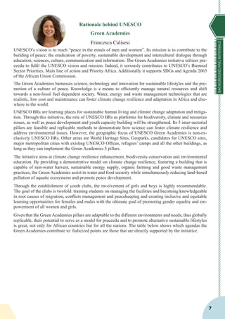 BACKGROUNDANDRATIONALE
7
Rationale behind UNESCO
Green Academies
Francesca Calisesi
UNESCO’s vision is to reach “peace in the minds of men and women”. Its mission is to contribute to the
building of peace, the eradication of poverty, sustainable development and intercultural dialogue through
education, sciences, culture, communication and information. The Green Academies initiative utilizes pra-
ceedu to fulfil the UNESCO vision and mission. Indeed, it seriously contributes to UNESCO’s Biennial
Sector Priorities, Main line of action and Priority Africa. Additionally it supports SDGs and Agenda 2063
of the African Union Commission.
The Green Academies harnesses science, technology and innovation for sustainable lifestyles and the pro-
motion of a culture of peace. Knowledge is a means to efficiently manage natural resources and shift
towards a non-fossil fuel dependent society. Water, energy and waste management technologies that are
realistic, low cost and maintenance can foster climate change resilience and adaptation in Africa and else-
where in the world.
UNESCO BRs are learning places for sustainable human living and climate change adaptation and mitiga-
tion. Through this initiative, the role of UNESCO BRs as platforms for biodiversity, climate and resources
issues, as well as peace development and youth capacity building will be strengthened. Its 5 inter-sectorial
pillars are feasible and replicable methods to demonstrate how science can foster climate resilience and
address environmental issues. However, the geographic focus of UNESCO Green Academies is non-ex-
clusively UNESCO BRs. Other areas are World Heritage Sites, Geoparks, candidates for UNESCO sites,
major metropolitan cities with existing UNESCO Offices, refugees’ camps and all the other buildings, as
long as they can implement the Green Academies 5 pillars.
The initiative aims at climate change resilience enhancement, biodiversity conservation and environmental
education. By providing a demonstrative model on climate change resilience, featuring a building that is
capable of rain-water harvest, sustainable energy supply, organic farming and good waste management
practices, the Green Academies assist in water and food security while simultaneously reducing land-based
pollution of aquatic ecosystems and promote peace development.
Through the establishment of youth clubs, the involvement of girls and boys is highly recommendable.
The goal of the clubs is twofold: training students on managing the facilities and becoming knowledgeable
in root causes of migration, conflicts management and peacekeeping and creating inclusive and equitable
learning opportunities for females and males with the ultimate goal of promoting gender equality and em-
powerment of all women and girls.
Given that the Green Academies pillars are adaptable to the different environments and needs, thus globally
replicable, their potential to serve as a model for praceedu and to promote alternative sustainable lifestyles
is great, not only for African countries but for all the nations. The table below shows which agendas the
Green Academies contribute to: Italicized points are those that are directly supported by the initiative.
 