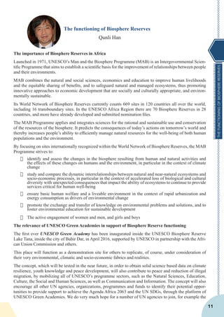 THEFUNCTIONINGOFBIOSPHERERESERVES
11
The functioning of Biosphere Reserves
Qunli Han
The importance of Biosphere Reserves in Africa
Launched in 1971, UNESCO’s Man and the Biosphere Programme (MAB) is an Intergovernmental Scien-
tific Programme that aims to establish a scientific basis for the improvement of relationships between people
and their environments.
MAB combines the natural and social sciences, economics and education to improve human livelihoods
and the equitable sharing of benefits, and to safeguard natural and managed ecosystems, thus promoting
innovative approaches to economic development that are socially and culturally appropriate, and environ-
mentally sustainable.
Its World Network of Biosphere Reserves currently counts 669 sites in 120 countries all over the world,
including 16 transboundary sites. In the UNESCO Africa Region there are 70 Biosphere Reserves in 28
countries, and more have already developed and submitted nomination files.
The MAB Programme applies and integrates sciences for the rational and sustainable use and conservation
of the resources of the biosphere. It predicts the consequences of today’s actions on tomorrow’s world and
thereby increases people’s ability to efficiently manage natural resources for the well-being of both human
populations and the environment.
By focusing on sites internationally recognized within the World Network of Biosphere Reserves, the MAB
Programme strives to:
·	 identify and assess the changes in the biosphere resulting from human and natural activities and
the effects of these changes on humans and the environment, in particular in the context of climate
change
·	 study and compare the dynamic interrelationships between natural and near-natural ecosystems and
socio-economic processes, in particular in the context of accelerated loss of biological and cultural
diversity with unexpected consequences that impact the ability of ecosystems to continue to provide
services critical for human well-being
·	 ensure basic human welfare and a liveable environment in the context of rapid urbanization and
energy consumption as drivers of environmental change
·	 promote the exchange and transfer of knowledge on environmental problems and solutions, and to
foster environmental education for sustainable development
·	 The active engagement of women and men, and girls and boys
The relevance of UNESCO Green Academies in support of Biosphere Reserve functioning
The first ever UNESCO Green Academy has been inaugurated inside the UNESCO Biosphere Reserve
Lake Tana, inside the city of Bahir Dar, in April 2016, supported by UNESCO in partnership with the Afri-
can Union Commission and others.
This place will function as a demonstration site for others to replicate, of course, under consideration of
their very environmental, climatic and socio-economic fabrics and realities.
The concept, which will be tested in the near future, in order to obtain solid science based data on climate
resilience, youth knowledge and peace development, will also contribute to peace and reduction of illegal
migration, by mobilizing all of UNESCO’s programme sectors, such as the Natural Sciences, Education,
Culture, the Social and Human Sciences, as well as Communication and Information. The concept will also
encourage all other UN agencies, organizations, programmes and funds to identify their potential oppor-
tunities to provide support to achieve the Agenda Africa 2063 and the UN SDGs, through the platform of
UNESCO Green Academies. We do very much hope for a number of UN agencies to join, for example the
 