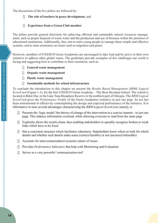 THEFIVEPILLARSOFUNESCOGREENACADEMIES
14
The discussions of the five pillars are followed by:
·	 The role of teachers in peace development, and
·	 Experience from a Green Club member
The pillars provide general directions for achieving efficient and sustainable natural resources manage-
ment, such as proper disposal of waste water and the production and use of biomass within the premises of
educational institutions. Additionally, they aim to train young people to manage these simple and effective
systems, and to raise awareness on issues such as migration and peace.
However, members of UNESCO Green Academies are encouraged to take lead and be active in their own
initiative to address other global issues. The guidelines provide examples of few challenges our world is
facing and suggesting how to contribute to their resolution, such as:
·	 General waste management
·	 Organic waste management
·	 Plastic waste management
·	 Sustainable methods for school infrastructure
To conclude the introduction to this chapter we present the Results Based Management (RBM) Logical
ScoreCard (Figure 1.1), for the first UNESCO Green Academy – The Beza Bezuhan School. The school is
located in Bahir Dar, in the Lake Tana Biosphere Reserve in the northern part of Ethiopia. The RBM Logical
ScoreCard gives the Performance Profile of the Green Academies initiative in just one page. Its use has
been instrumental in effectively contemplating the design and expected performance of the initiative. It is
informative to note several advantages characterizing the RBM Logical ScoreCard, namely, it:
·	 Presents the ‘logic model’/the theory-of-change of the intervention in a concise manner - in just one
page. This reduces information overload, while allowing everyone to read from the same page
·	 Explicitly shows the results-chain, thus enabling stakeholders to speedily recognize broken or weak
links which have to be fixed
·	 Has a consistent structure which facilitates robustness. Stakeholders know where to look for which
details and whether such details make sense (correct/feasible) or not (incorrect/infeasible)
·	 Accounts for inter-connectedness/systemic nature of issues
·	 Provides Performance Indicators that help with Monitoring and Evaluation
·	 Serves as a very powerful ‘communication tool’
 