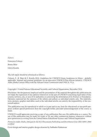 Editors
Francesca Calisesi
Benno Böer
Edwin Kumfa
The full report should be referenced as follows:
Calisesi, F., B. Böer & E. Kumfa 2016: Guidelines for UNESCO Green Academies in Africa – globally
applicable. Internal and external guidelines for an innovative UNESCO Pan-African initiative. UNESCO
Addis Ababa Liaison Office with the African Union Commission and UNECA. 91 p.
Copyright © United Nations Educational Scientific and Cultural Organization, December 2016
Disclaimer: the designations employed and the presentation of the material throughout this publication do
not imply the expression of any opinion whatsoever on the part of UNESCO concerning legal status of any
country, territory, city, or area of its authorities or concerning the delimitation of its frontiers or boundaries.
Opinions expressed are the opinions of the editors and authors as individual experts only. The materials,
texts, pictures, graphics and tables used in the individual articles are entirely the responsibility of the con-
cerned authors.
This publication may be reproduced in whole or in part and in any form for educational or non-profit pur-
poses without special permission from the copyright holder, provided acknowledgement of the source is
made.
UNESCO would appreciate receiving a copy of any publication that uses this publication as a source. No
use of this publication may be made for resale or for any other commercial purpose whatsoever without
prior permission in writing from the United Nation Educational Science and Cultural Organization.
Printed in Addis Ababa, Ethiopia by the ECA Documents Publishing and Distribution Unit. ISO 14001:2004
certified
Cover design and interior graphic design elements by Subbadra Venkatesan
 