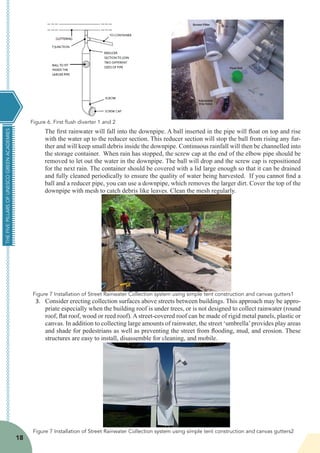 THEFIVEPILLARSOFUNESCOGREENACADEMIES
18
The first rainwater will fall into the downpipe. A ball inserted in the pipe will float on top and rise
with the water up to the reducer section. This reducer section will stop the ball from rising any fur-
ther and will keep small debris inside the downpipe. Continuous rainfall will then be channelled into
the storage container.  When rain has stopped, the screw cap at the end of the elbow pipe should be
removed to let out the water in the downpipe. The ball will drop and the screw cap is repositioned
for the next rain. The container should be covered with a lid large enough so that it can be drained
and fully cleaned periodically to ensure the quality of water being harvested.  If you cannot find a
ball and a reducer pipe, you can use a downpipe, which removes the larger dirt. Cover the top of the
downpipe with mesh to catch debris like leaves. Clean the mesh regularly. 
3.	 Consider erecting collection surfaces above streets between buildings. This approach may be appro-
priate especially when the building roof is under trees, or is not designed to collect rainwater (round
roof, flat roof, wood or reed roof). A street-covered roof can be made of rigid metal panels, plastic or
canvas. In addition to collecting large amounts of rainwater, the street ‘umbrella’provides play areas
and shade for pedestrians as well as preventing the street from flooding, mud, and erosion. These
structures are easy to install, disassemble for cleaning, and mobile.
Figure 6. First flush diverter 1 and 2
Figure 7 Installation of Street Rainwater Collection system using simple tent construction and canvas gutters1
Figure 7 Installation of Street Rainwater Collection system using simple tent construction and canvas gutters2
 