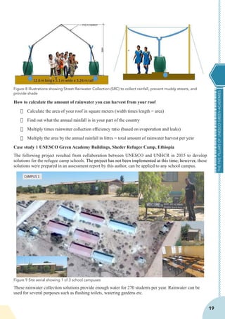 THEFIVEPILLARSOFUNESCOGREENACADEMIES
19
How to calculate the amount of rainwater you can harvest from your roof
·	 Calculate the area of your roof in square meters (width times length = area)
·	 Find out what the annual rainfall is in your part of the country
·	 Multiply times rainwater collection efficiency ratio (based on evaporation and leaks)
·	 Multiply the area by the annual rainfall in litres = total amount of rainwater harvest per year
Case study 1 UNESCO Green Academy Buildings, Sheder Refugee Camp, Ethiopia
The following project resulted from collaboration between UNESCO and UNHCR in 2015 to develop
solutions for the refugee camp schools. The project has not been implemented at this time; however, these
solutions were prepared in an assessment report by this author, can be applied to any school campus.
These rainwater collection solutions provide enough water for 270 students per year. Rainwater can be
used for several purposes such as flushing toilets, watering gardens etc.
Figure 8 Illustrations showing Street Rainwater Collection (SRC) to collect rainfall, prevent muddy streets, and
provide shade
Figure 9 Site aerial showing 1 of 3 school campuses
 