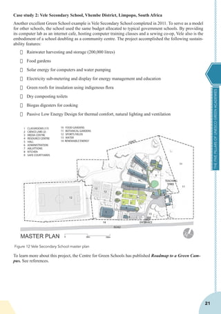 THEFIVEPILLARSOFUNESCOGREENACADEMIES
21
Case study 2: Vele Secondary School, Vhembe District, Limpopo, South Africa
Another excellent Green School example is Vele Secondary School completed in 2011. To serve as a model
for other schools, the school used the same budget allocated to typical government schools. By providing
its computer lab as an internet cafe, hosting computer training classes and a sewing co-op, Vele also is the
embodiment of a school doubling as a community centre. The project accomplished the following sustain-
ability features:
·	 Rainwater harvesting and storage (200,000 litres)
·	 Food gardens
·	 Solar energy for computers and water pumping
·	 Electricity sub-metering and display for energy management and education
·	 Green roofs for insulation using indigenous flora
·	 Dry composting toilets
·	 Biogas digesters for cooking
·	 Passive Low Energy Design for thermal comfort, natural lighting and ventilation
To learn more about this project, the Centre for Green Schools has published Roadmap to a Green Cam-
pus. See references.
Figure 12 Vele Secondary School master plan
 