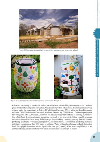 THEFIVEPILLARSOFUNESCOGREENACADEMIES
23
Rainwater harvesting is one of the easiest and affordable sustainability measures schools can inte-
grate into their buildings and curriculum. Water is an important pillar of life. Humans cannot survive
without water for more than 5 to 7 days. Of all the earth’s water, 97% is salt water found in oceans
and seas. Only 1% of the earth’s water is available for drinking. 2% is frozen. Embedding rainwater
harvesting into UNESCO Green Academies can be considered the backbone of learning experience.
One of the basic lessons rainwater harvesting can teach is not to waste it. It is a valuable resource
and serves humankind in so many different ways from drinking, cleaning, growing food, recreation,
producing electricity cooling air, refrigeration, and much more. Most animals (including humans)
and plants contain more than 80% water by volume. Water is the only substance on Earth that exists
in all three physical states of matter: liquid, solid, and gas (vapour). What an accomplishment if we
can teach future generations to respect water and eliminate the concept of waste!
Figure 16 Rainwater storage tank is prominent feature as one enters the school
Figure 17 Students can express their appreciation for rainwater through art
 