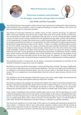 THEFIVEPILLARSOFUNESCOGREENACADEMIES
24
Pillar II Wastewater recycling
Wastewater treatment: main principles
for the design, construction and operation of reed beds
Stan Wehbe and Peter Neuschäfer
The UNESCO Science Team together with theAfrican Union Commission is leading a Pan-African Initiative
called UNESCO Green Academies, which are improved buildings for climate resilience. This article will
deal with technologies for wastewater treatment.
The product of wastewater treatments are valuable sources of water, nutrients and energy. To support the
SDGs, wastewater should be recycled not only in major urban areas of the country but also in rural areas.
The current practice of septic tanks in combination with soak away, is not only wasting the highly valuable
resource of water, but also creating a health risk for the population (sewage spills, ground water pollution).
As the transportation of sewage from remote areas to central treatment plants causes negative impact on the
environment (air pollution by trucks) or is economically not viable (construction of long sewage networks),
decentralized sewage treatment systems are the solution. If space is available, reed bed treatment systems
are the most reliable, long lasting, low energy consuming and easily operable decentralized wastewater
treatment system and give the chance to treat and reuse wastewater even in the most remote areas of the
world sustainably. A positive side effect of the reed beds is the creation of a green area acting as wildlife
habitat and green belt. Several guidelines for the design and construction of reed beds are already available
from various countries, but those guidelines focus on the treatment of wastewater for the purpose of safe
discharge into a receiving water body and not for the direct reuse for irrigation. To match with the high
standards of irrigation water, an advanced design is required and this is elaborated upon in further guidelines.
This guideline provides a common base for the design, construction and operation of reed beds for the
treatment of domestic sewage and its reuse for irrigation.
Reed beds can also be specified as horizontal or vertical subsurface flow wetlands. The range of application
can vary from a single house up to several thousand inhabitants. The limit is set only by the investment cost
as compared to conventional treatment plants, since the costs per capita of reed beds increase in a linear
manner. This is in comparison to conventional plants where the costs per capita decrease with the size of
the plant.
This guideline is not for the treatment of industrial sewage, storm water, surplus sludge, forced aerated reed
beds, concept of sewage reed irrigation fields and surface flow wetlands.
Reed beds according to this guideline are constructed wetlands with vertical or horizontal subsurface flow
through a lined gravel/sand bed filter planted with reeds (for example Phragmites australis). The sewage
can either be only mechanically or biologically pre-treated or even raw. Depending on the chosen pre-
treatment the reed bed system is either a single (only Stage B) or double stage system (Stage A and B).
If raw sewage is distributed on the reed beds a double stage system is used. The first step (Stage A), is used
to filter the suspended solids from the water which will accumulate on the surface of the planted filter layer
and this is the first biological step as well. The pre-treatment before Stage A of the reed bed basins in this
case is a grinder pump station with a volume of around 1/6 of the daily flow. There is no need for buffer or
septic tanks, therefore the maintenance and odour nuisance is reduced to an absolute minimum.
The closed reed vegetation cover on the Stage A filter improves by shading and insulating the ground-level
micro-climate. A continuous feed of stray wide-meshed vegetation residues mixed with the ground up
solids of the sewage form on top of a sand filter layer and an aboveground “spatial filter” which acts as an
additional filter and protects the below sand filter from becoming blocked up.
 