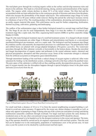 THEFIVEPILLARSOFUNESCOGREENACADEMIES
25
The reed plants grow through the overlying organic solids on the surface and develop numerous roots and
shoots in the substrate. This leads to a forced dewatering, drying, aeration and mineralization of the organic
solids. The organic solids volume declines to about 10 % of the initial volume. The filter bed and the
accumulated solids are kept unblocked due to the continuous growth of rhizomes and stems from the plants,
which also increase the permeability of the deeper solid layers. This sedimentation stage (Stage A) works
for a period of 25 to 40 years without solids removal. During this period the solid layer increases slowly
to a thickness of up to 0.5m. The resulting product of the sedimentation, dewatering and mineralization is
an earthy organic material (like peat). This solid humus can be used for further composting, fertilization,
thermal recycling, cultivation, gardening and landscaping.
The outflow of the sedimentation stage is then further biological treated in a second stage reed bed (Stage
B). The Stage B can also be used independently from Stage A to treat the outflow of a technical pre-
treatment stage like a septic tank, fine filter, sequencing batch reactors (SBR) or up-flow anaerobic sludge
blanket (UASB).
Stage B is the main biological treatment step of a reed bed treatment system. It is charged with pre-treated
sewage. The pre-treatments are either Stage A filtration and mineralization reed basins or a conventional
mechanical/biological pre-treatment, such as a septic tank. The biological reed bed treatment step (Stage
B) combines aerobic and anaerobic decomposition processes in a substratum layer. The polyethylene lined
and refilled basins are planted with sewage-adapted helophytes (Phragmites australis). The wastewater
percolates through the filter substrate vertically or horizontally to the bottom drains. Besides the microbial
and fungal decomposition of organic matter and pollutants in the rooted substrate matrix, chemical and
physical precipitation, absorption and filter processes occur. Some of the wastewater nitrogen is released
from the artificial ecosystem as nitrogenous gases (denitrification).
Through intermittent loading of the reed beds a radical change of oxygen regime is achieved. After water
saturation by feeding via the distribution system, a drainage network at the base collects the purified water.
The pore space of the substrate is refilled with air thus enabling aerobic decomposition processes. Another
part of oxygen transfer into the rhizosphere happens through a special helophyte tissue in the plant stems
and roots (aerenchym) from the air.
For small reed beds a distance of 10 m to 15 m from the nearest neighbouring occupied building is suf-
ficient to avoid any odour nuisance. If approved by the owner any shorter distance is possible as well, as
odour only appears at pumping to Stage A during start-up of the system (no reed plant covering) and during
malfunctions (anaerobic conditions through overload). For larger reed bed systems the same distance to
residential areas as for any other conventional sewage treatment plant (STP) should be chosen.
An operational manual is to be handed over by the designer/contractor to the owner and operator. The train-
ing of the operator should be carried out by an engineer experienced with reed bed systems. Then the reed
bed can be handed over to the municipality, population or maintenance crew of the private area. At least
once a year the system is to be checked by a professional reed bed expert.
Figure 18 Reed beds system (Source Picture Reed Bed Contracting LLC)
 