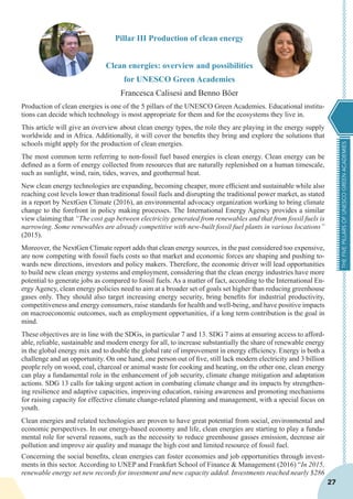 THEFIVEPILLARSOFUNESCOGREENACADEMIES
27
Pillar III Production of clean energy
Clean energies: overview and possibilities
for UNESCO Green Academies
Francesca Calisesi and Benno Böer
Production of clean energies is one of the 5 pillars of the UNESCO Green Academies. Educational institu-
tions can decide which technology is most appropriate for them and for the ecosystems they live in.
This article will give an overview about clean energy types, the role they are playing in the energy supply
worldwide and in Africa. Additionally, it will cover the benefits they bring and explore the solutions that
schools might apply for the production of clean energies.
The most common term referring to non-fossil fuel based energies is clean energy. Clean energy can be
defined as a form of energy collected from resources that are naturally replenished on a human timescale,
such as sunlight, wind, rain, tides, waves, and geothermal heat.
New clean energy technologies are expanding, becoming cheaper, more efficient and sustainable while also
reaching cost levels lower than traditional fossil fuels and disrupting the traditional power market, as stated
in a report by NextGen Climate (2016), an environmental advocacy organization working to bring climate
change to the forefront in policy making processes. The International Energy Agency provides a similar
view claiming that “The cost gap between electricity generated from renewables and that from fossil fuels is
narrowing. Some renewables are already competitive with new-built fossil fuel plants in various locations”
(2015).
Moreover, the NextGen Climate report adds that clean energy sources, in the past considered too expensive,
are now competing with fossil fuels costs so that market and economic forces are shaping and pushing to-
wards new directions, investors and policy makers. Therefore, the economic driver will lead opportunities
to build new clean energy systems and employment, considering that the clean energy industries have more
potential to generate jobs as compared to fossil fuels. As a matter of fact, according to the International En-
ergy Agency, clean energy policies need to aim at a broader set of goals set higher than reducing greenhouse
gases only. They should also target increasing energy security, bring benefits for industrial productivity,
competitiveness and energy consumers, raise standards for health and well-being, and have positive impacts
on macroeconomic outcomes, such as employment opportunities, if a long term contribution is the goal in
mind.
These objectives are in line with the SDGs, in particular 7 and 13. SDG 7 aims at ensuring access to afford-
able, reliable, sustainable and modern energy for all, to increase substantially the share of renewable energy
in the global energy mix and to double the global rate of improvement in energy efficiency. Energy is both a
challenge and an opportunity. On one hand, one person out of five, still lack modern electricity and 3 billion
people rely on wood, coal, charcoal or animal waste for cooking and heating, on the other one, clean energy
can play a fundamental role in the enhancement of job security, climate change mitigation and adaptation
actions. SDG 13 calls for taking urgent action in combating climate change and its impacts by strengthen-
ing resilience and adaptive capacities, improving education, raising awareness and promoting mechanisms
for raising capacity for effective climate change-related planning and management, with a special focus on
youth.
Clean energies and related technologies are proven to have great potential from social, environmental and
economic perspectives. In our energy-based economy and life, clean energies are starting to play a funda-
mental role for several reasons, such as the necessity to reduce greenhouse gasses emission, decrease air
pollution and improve air quality and manage the high cost and limited resource of fossil fuel.
Concerning the social benefits, clean energies can foster economies and job opportunities through invest-
ments in this sector. According to UNEP and Frankfurt School of Finance & Management (2016) “In 2015,
renewable energy set new records for investment and new capacity added. Investments reached nearly $286
 