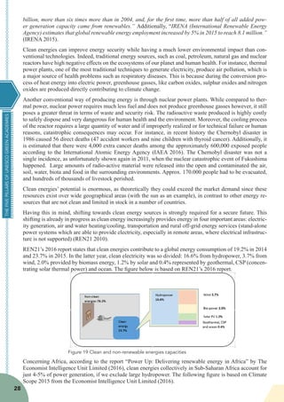 THEFIVEPILLARSOFUNESCOGREENACADEMIES
28
billion, more than six times more than in 2004, and, for the first time, more than half of all added pow-
er generation capacity came from renewables.” Additionally, “IRENA (International Renewable Energy
Agency) estimates that global renewable energy employment increased by 5% in 2015 to reach 8.1 million.”
(IRENA 2015).
Clean energies can improve energy security while having a much lower environmental impact than con-
ventional technologies. Indeed, traditional energy sources, such as coal, petroleum, natural gas and nuclear
reactors have high negative effects on the ecosystems of our planet and human health. For instance, thermal
power plants, one of the most traditional techniques to generate electricity, produce air pollution, which is
a major source of health problems such as respiratory diseases. This is because during the conversion pro-
cess of heat energy into electric power, greenhouse gasses, like carbon oxides, sulphur oxides and nitrogen
oxides are produced directly contributing to climate change.
Another conventional way of producing energy is through nuclear power plants. While compared to ther-
mal power, nuclear power requires much less fuel and does not produce greenhouse gasses however, it still
poses a greater threat in terms of waste and security risk. The radioactive waste produced is highly costly
to safely dispose and very dangerous for human health and the environment. Moreover, the cooling process
of the reactor requires a large quantity of water and if improperly realized or for technical failure or human
reasons, catastrophic consequences may occur. For instance, in recent history the Chernobyl disaster in
1986 caused 56 direct deaths (47 accident workers and nine children with thyroid cancer). Additionally, it
is estimated that there were 4,000 extra cancer deaths among the approximately 600,000 exposed people
according to the International Atomic Energy Agency (IAEA 2016). The Chernobyl disaster was not a
single incidence, as unfortunately shown again in 2011, when the nuclear catastrophic event of Fukushima
happened. Large amounts of radio-active material were released into the open and contaminated the air,
soil, water, biota and food in the surrounding environments. Approx. 170.000 people had to be evacuated,
and hundreds of thousands of livestock perished.
Clean energies’ potential is enormous, as theoretically they could exceed the market demand since these
resources exist over wide geographical areas (with the sun as an example), in contrast to other energy re-
sources that are not clean and limited in stock in a number of countries.
Having this in mind, shifting towards clean energy sources is strongly required for a secure future. This
shifting is already in progress as clean energy increasingly provides energy in four important areas: electric-
ity generation, air and water heating/cooling, transportation and rural off-grid energy services (stand-alone
power systems which are able to provide electricity, especially in remote areas, where electrical infrastruc-
ture is not supported) (REN21 2010).
REN21’s 2016 report states that clean energies contribute to a global energy consumption of 19.2% in 2014
and 23.7% in 2015. In the latter year, clean electricity was so divided: 16.6% from hydropower, 3.7% from
wind, 2.0% provided by biomass energy, 1.2% by solar and 0.4% represented by geothermal, CSP (concen-
trating solar thermal power) and ocean. The figure below is based on REN21’s 2016 report.
Concerning Africa, according to the report “Power Up: Delivering renewable energy in Africa” by The
Economist Intelligence Unit Limited (2016), clean energies collectively in Sub-Saharan Africa account for
just 4-5% of power generation, if we exclude large hydropower. The following figure is based on Climate
Scope 2015 from the Economist Intelligence Unit Limited (2016).
Figure 19 Clean and non-renewable energies capacities
 