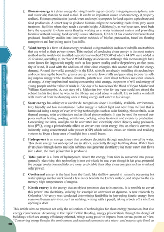 THEFIVEPILLARSOFUNESCOGREENACADEMIES
30
·	 Biomass energy is a clean energy deriving from living or recently living organisms (plants, ani-
mal materials) that can be used as fuel. It can be an important source of clean energy if properly
realized. Biomass production (wood, trees and crops) competes for land against agriculture and
food production. A smart way to produce biomass might be harvesting reeds from grey water
treatment facilities when they reach a certain height. Additionally, as we have seen, reed beds
have the capacity to clean water thereby working as a water treatment system and providing
biomass without causing food security issues. Moreover, UNESCO has conducted research and
produced feasibility studies into innovative methods of biofuel production, based on floating
mangroves and harvesting water hyacinths.
·	 Wind energy is a form of clean energy produced using machines such as windmills and turbines
that use wind as their power source. This method of producing clean energy is the most mature
method as the worldwide installed capacity has touched 282 GW of which 44 GW were added in
2012 alone, according to the World Wind Energy Association. Although this method might have
some issues for large-scale supply, such as low power quality and/or dependency on the quan-
tity of wind, if used with the addition of other clean energies, this source can feed the energy
demand. Around the world, especially in the USA, schools are already installing this technology
and experiencing the benefits: greater energy security, lower bills and generating income by sell-
ing surplus energy while teachers, students, parents also learn about turbines and clean sources
of energy. A very inspirational reading concerning wind energy, the power of will and energy of
young people and the value of waste is The Boy Who Harnessed the Wind of Bryan Mealer and
William Kamkwamba. A true story of a Malawian boy who for one year could not attend the
school. In his free time he went to the library and read about windmill. He so built a windmill
with material from the dumping sites to bring energy and water to his village.
·	 Solar energy has achieved a worldwide recognition since it is reliably available, environmen-
tally friendly and low maintenance. Solar energy is radiant light and heat from the Sun that is
harnessed using a range of ever-evolving technologies such as solar heating, photovoltaic, solar
thermal energy, solar architecture and artificial photosynthesis. It can be used for several pur-
poses such as heating, cooling, ventilation, cooking, water treatment and electricity production.
Concerning the latter, sunlight can be converted into electricity either directly using photovol-
taics (PV), using a photoelectric effect to convert raw solar energy into an electric current; or
indirectly using concentrated solar power (CSP) which utilizes lenses or mirrors and tracking
systems to focus a large area of sunlight into a small beam.
·	 Hydropower is an energy source that produces electricity through machines moved by water.
This clean energy has widespread use in Africa, especially through building dams. Water from
rivers pass through dams and spin turbines that generate electricity; the more water that flows
into a dam, the more power that is produced.
·	 Tidal power is a form of hydropower, where the energy from tides is converted into power,
generally electricity; this technology is not yet widely in use, even though it has great potential
for energy production and tides are more predictable than other clean energies such as wind and
solar power.
·	 Geothermal energy is the heat from the Earth, like shallow ground to naturally occurring hot
water springs and hot rock found a few miles beneath the Earth’s surface, and deeper to the ex-
tremely high temperatures of magma.
·	 Kinetic energy is the energy that an object possesses due to its motion. It is possible to covert
this power into electricity, utilizing for example an alternator or dynamo. A new research by
Columbia University was conducted determining feasibility in harvesting kinetic energy from
common human activities, such as walking, writing with a pencil, taking a book off a shelf, or
opening a door.
This article aims to promote not only the utilization of technologies for clean energy production, but also
energy conservation. According to the report Better Building, energy preservation, through the design of
buildings which are energy efficiency oriented, brings along positive impacts from several points of view.
“Conserving energy benefits the environment and national economies at a micro- and macroscopic level, as
 