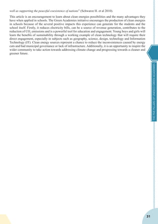 THEFIVEPILLARSOFUNESCOGREENACADEMIES
31
well as supporting the peaceful coexistence of nations” (Schwarze H. et al 2010).
This article is an encouragement to learn about clean energies possibilities and the many advantages they
have when applied in schools. The Green Academies initiative encourages the production of clean energies
in schools because of the several positive impacts this experience can generate for the students and the
school itself. Firstly, it reduces electricity bills, can be a source of revenue generation, contributes to the
reduction of CO2
emissions and is a powerful tool for education and engagement. Young boys and girls will
learn the benefits of sustainability through a working example of clean technology that will require their
direct engagement, especially in subjects such as geography, science, design, technology and Information
Technology (IT). Clean energy sources represent a chance to reduce the inconveniences caused by energy
cuts and bad municipal governance or lack of infrastructure. Additionally, it is an opportunity to inspire the
wider community to take action towards addressing climate change and progressing towards a cleaner and
greener future.
 