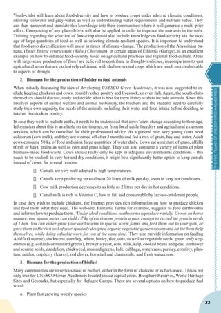 THEFIVEPILLARSOFUNESCOGREENACADEMIES
33
Youth-clubs will learn about food-diversity and how to produce crops under adverse climatic conditions,
utilizing rainwater and grey-water, as well as understanding water requirements and nutrient value. They
can then transport and translate this knowledge into their communities where it will generate a multi-plier
effect. Composting of any plant-debris will also be applied in order to improve the nutrients in the soils.
Training regarding the selection of food-crop should also include knowledge on food-security via the stor-
age of large quantities of food as well as selecting climate-resilient species. It is important to understand
that food crop diversification will assist in times of climate-change. The production of the Abyssinian ba-
nana, (Enset Ensete ventricosum (Welw.) Cheesman) in certain areas of Ethiopia (Gurage), is an excellent
example on how to enhance food-security based on agricultural practices and regional food-culture. Areas
with large-scale production of Enset are believed to contribute to drought-resilience, in comparison to vast
agricultural areas that are exclusively cultivated with shallow-rooted crops which are much more vulnerable
to aspects of drought.
2.	 Biomass for the production of fodder to feed animals
When initially discussing the idea of developing UNESCO Green Academies, it was also suggested to in-
clude keeping chickens and cows, possibly other poultry and livestock, or even fish. Again, the youth-clubs
themselves should discuss, study and decide what is best for them if they wish to include animals. Since this
involves aspects of animal welfare and animal husbandry, the teachers and the students need to carefully
study their own capacity, the needs of the animals including their water and food intake before deciding to
take on livestock or poultry.
In case they wish to include cattle, it needs to be understood that cows’ diets change according to their age.
Information about this is available on the internet, or from local cattle breeders and agricultural extension
services, which can be consulted for their professional advice. As a general rule, very young cows need
colostrum (cow milk), and they are weaned off after 3 months and fed a mix of grain, hay and water. Adult
cows consume 50 kg of feed and drink large quantities of water daily. Cows eat a mixture of grass, alfalfa
(fresh or hay), grains as well as corn and grass silage. They can also consume a variety of items of plant
biomass-based food-waste. Cows should really only be kept in adequate environmental conditions – this
needs to be studied. In very hot and dry conditions, it might be a significantly better option to keep camels
instead of cows, for several reasons:
·	 Camels are very well adapted to high temperatures.
·	 Camels keep producing up to almost 20 litres of milk per day, even in very hot conditions.
·	 Cow milk production decreases to as little as 2 litres per day in hot conditions.
·	 Camel milk is rich in Vitamin C, low in fat, and consumable by lactose-intolerant people.
In case they wish to include chickens, the Internet provides rich information on how to produce chicken
and feed them what they need. The web-site, Fantastic Farms for example, suggests to feed earthworms
and informs how to produce them. ‘Under ideal conditions earthworms reproduce rapidly. Grown on horse
manure, one square meter can yield 1.7 kg of earthworm protein a year, enough to exceed the protein needs
of 1 hen. You can either grow your earthworms in special worm farms and feed them out to your gals, or
grow them in the rich soil of your specially designed organic vegetable garden system and let the hens help
themselves, while doing valuable work for you at the same time.’They also provide information on feeding
Alfalfa (Lucerne), duckweed, comfrey, wheat, barley, rice, oats, as well as vegetable seeds, green leafy veg-
etables (e.g. collards or mustard greens), brewer’s yeast, oats, milk, kelp, cooked beans and peas, sunflower
and sesame seeds, dandelion, chickweed, mustard greens, kale, cabbage, watercress, parsley, comfrey, plan-
tain, nettles, raspberry (leaves), red clover, horsetail and chamomile, and fresh watercress.
3.	 Biomass for the production of biofuel
Many communities are in serious need of biofuel, either in the form of charcoal or as fuel-wood. This is not
only true for UNESCO Green Academies located inside capital cities, Biosphere Reserves, World Heritage
Sites and Geoparks, but especially for Refugee Camps. There are several options on how to produce fuel
wood:
a.	 Plant fast growing woody species
 