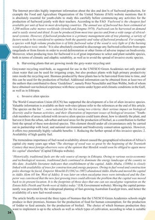 THEFIVEPILLARSOFUNESCOGREENACADEMIES
34
The Internet provides highly important information about the dos and don’ts of fuelwood production, for
example the Food and Agriculture Organization of the United Nations (FAO) website mentions that It
is absolutely essential for youth-clubs to study this carefully before commencing any activities for the
production of fuelwood jointly with their teachers. According to the FAO ‘Fuelwood is the cheapest fuel
available per unit of heat in most developing countries. The annual use of fuelwood has been estimated at
1,200 million cubic metres worldwide (Arnold and Jongma 1978). Fuelwood can be harvested on demand
and is easily stored and dried. It can be produced from most tree species and from a wide range of silvicul-
tural systems. However, if fuelwood production is a primary management aim of tree planting, a variety of
factors needs to be considered to optimise both the quantity and value of fuelwood produced. For example,
a species with high volume production is of little fuelwood value if the wood is very light or if the burning
wood produces toxic smoke.’It is also absolutely essential to discourage any fuelwood collection from open
rangelands or from forests in order to avoid deforestation or other forms of adverse impact on biodiversity.
Moreover, when producing trees for fuelwood it is of great importance to select and plant suitable species,
both in terms of climatic and edaphic suitability, as well as to avoid the spread of invasive exotic species.
b.	 Harvesting plants that are growing inside the grey-water recycling unit
Greywater recycling reed-beds, as suggested for use in the UNESCO Green Academies not only provide
clean water that can be used for irrigating crops, but also produce plants with high primary productivity
rates inside the recycling unit. Biomass produced by these plants has to be harvested from time to time, and
this can be used for the production of biofuel. Additional information can be obtained from at least two of
the authors that contributed to these ‘Guidelines”, namely Peter Neuschäfer and Stan Wehbe, both of whom
have obtained vast technical experience with these systems under hyper-arid climatic conditions in the Gulf,
as well as in Ethiopia.
c.	 Invasive alien species
The World Conservation Union (IUCN) has supported the development of a list of alien invasive species.
Valuable information is available on their web-sites (please refer to the references at the end of this article.
The species on the list ‘…were selected for the list using two criteria: their serious impact on biological
diversity and/or human activities, and their illustration of important issues of biological invasion.’ Youth-
club members of areas infested with invasive alien species could learn about, how to identify the plant, and
harvest it from the urban, sub-urban and rural areas for the production of biofuel, as a contribution to further
limit the spread of these non-desired species. This element should under all circumstances only be carried
out in partnership with local, and national environment and biodiversity conservation agencies. However,
it offers two potentially highly valuable benefits: 1. Reducing the further spread of this invasive species; 2.
Availability of high quality fuel.
The tremendous importance of fuel-wood availability almost caused the geographical relocation of Africa’s
capital city many years ago when ‘The shortage of wood was so great by the beginning of the Twentieth
Century that most foreign observers were of the opinion that Menilek would soon be obliged to again move
his capital’ elsewhere’ (Capital Ethiopia website).
‘Historically, traditional fuels are the sole source of energy in Ethiopia. Owing to various socio-economic
and technological reasons, traditional fuels continued to dominate the energy landscape of the country to
this date. Available literature indicates that establishment of the capital, Addis Ababa, (1880s) is closely
linked with availability of trees for construction and energy purposes. Owing to fuel wood and construction
poles shortage he faced, Emperor Menelik II (1862 to 1907) abandoned Addis Ababa and moved the capital
to Addis Alem (45 kms
West of Addis). It was later on when eucalyptus trees were introduced and the Em-
peror was convinced that the new fast growing trees could alleviate the problem that the capital was moved
back to its present location. It is the footprints of those days that one can see eucalyptus vegetation on the
Entoto hills (North and North-west of Addis) today.’ (UK Government website). Moving the capital perma-
nently was prevented by the widespread planting of fast-growing Australian Eucalypt trees, and hence the
availability of a new fuel-wood-source.
The article briefly reviewed the three types of biomass that the UNESCO Green Academies schools might
produce in their premises, biomass for the production of food for human consumption; for the production
of fodder to feed animals; for the production of biofuel. The choice of which biomass production they
want to implement is up to the schools as well as which types of cultivation, according to what is suitable
 