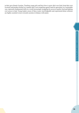 THEFIVEPILLARSOFUNESCOGREENACADEMIES
35
in their geo-climatic location. Teaching young girls and boys how to grow their own food, keep their own
livestock and produce biofuel in a manner that is not competing against land for agriculture in a sustainable
way, represents fundamental skills in a world increasingly struggling for access to quality food and fighting
over access to land. Young leaders aware of these issues, knowledgeable and experienced about solutions
are highly essential to move towards societies in balance with nature.
 