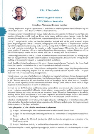 THEFIVEPILLARSOFUNESCOGREENACADEMIES
36
Pillar V Youth clubs
Establishing youth clubs in
UNESCO Green Academies
Eskadmas Alemu and Bernard Combes
« Young people must be given opportunities to participate as respected partners in decision-making and
actions at all levels» - Irina Bokova, UNESCO Director-General.
Nowadays young women and men are change-makers, building new realities for themselves and their com-
munities. All over the world, youth are driving social change and innovation, claiming respect for their
human rights and freedoms and seeking new opportunities to learn and work together for a better future.
UNESCO recognizes this reality, and therefore prioritizes its work with and for youth across all its pro-
grams. Regarding youth, UNESCO develops youth programs with the objective to empower them, respond-
ing to their expectations and fostering useful and long-lasting skills. UNESCO understands well that youth
have high creativity, potential and the capacity to make changes happen. This reality shows how much
young people will serve as a vehicle to make a change in the Green Academy program. Education will en-
able citizens to design, devise and plan actions, which are in harmony with the environment.
Establishing youth clubs of UNESCO Green Academies under the leadership of students is a strategy to get
their full engagement and make the Green Academies more youth centric. In addition, this strategy fosters
enabling environments for students to exercise their skills and talents.
Youth should not be just beneficiaries of this work – they are essential actors. That is why the Green Acad-
emies gives special emphasis in actively involving students in its implementation.
The world is now, more than ever, facing different challenges like climate change, illegal migration, unem-
ployment, conflict and young people’s lives are potentially adversely affected by these issues. The youth
clubs will work towards addressing these problems.
Climate change is an issue of global concern. Education and capacity building on climate change are need-
ed both in terms of mitigation and adaptation. It will change our future—jobs, environment, health and way
of life. We must take action! We must learn how to use our knowledge and put it into practice. Unemploy-
ment has created a growing disillusionment and frustration amongst youth, some of whom resort to illegal
migration or criminal activities in search of alternatives.
So what can we do? Education and learning about sustainability concerns not only education, but also
poverty reduction, sustainable livelihoods, climate change, gender equality, health, environment, natural
resources, planning, agriculture, commerce and many other issues. Through skills development, knowledge
building, and the active participation of individuals via positive behavioural changes at school and commu-
nity levels, we believe that a meaningful contribution can be made towards climate resilience.
Education is fundamentally about values, with respect taking the central position of importance: respect for
others, including those of present and future generations, for difference and diversity, for the environment,
for the resources of the planet we inhabit.
Underlying values of education for sustainable development
·	 Respect for human rights and commitment to social and economic justice for all
·	 Respect for the human rights of future generations and commitment to intergenerational responsi-
bility
·	 Respect and care for life in all its diversity which involves the protection and restoration of the
Earth’s ecosystems
·	 Respect for cultural diversity to build a culture of tolerance, non-violence and peace
As a community (for example, a group of young people, a class of students), we can work together to tackle
 