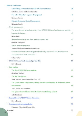 Pillar V Youth clubs
Establishing youth clubs in UNESCO Green Academies 36
Eskadmas Alemu and Bernard Combes
The roles of teachers in peace development 41
Kathleen Kardos
		 My experience as a Green Club member 43
		 Kalkidan Bekele
•	 Waste management
The issue of waste in modern society - how UNESCO Green Academies can assist in
keeping the balance 45
Benno Böer
Biodiesel manufacturing: from waste to greener fuel 47
Girum K. Mengesha
Plastic waste management 50
Amanuel Teshome and Francesca Calisesi
Sustainable infrastructure: Hope in a bottle: Hug It Forward and WorldVentures
Foundation turn trash to treasure 52
Felicia Fuller
•	 UNESCO Green Academies and partnership 55
Edwin Kumfa
•	 Case studies
The first UNESCO Green Academy 59
Getachew Tesfaye
The Big Tree Society 63
Mark Sutcliffe, Anna Paolini and Peter Prix
The Green School Programme: Change towards sustainability in the Omani school
environment 65
Anna Paolini and Peter Prix
The green school initiative of the Jordan Green Building Council 67
Adbullah Bdeir
•	 Recognition of UNESCO Green Academies 69
Edwin Kumfa
•	 Conclusion and recommendation 73
Francesca Calisesi and Benno Böer
References 75
iv
 