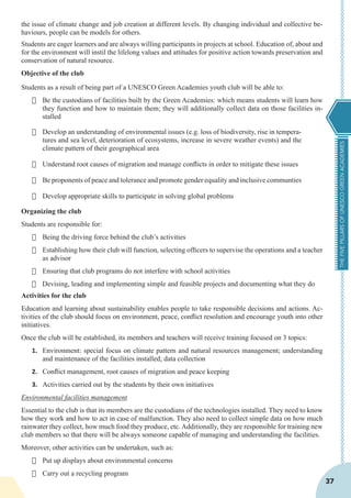 THEFIVEPILLARSOFUNESCOGREENACADEMIES
37
the issue of climate change and job creation at different levels. By changing individual and collective be-
haviours, people can be models for others.
Students are eager learners and are always willing participants in projects at school. Education of, about and
for the environment will instil the lifelong values and attitudes for positive action towards preservation and
conservation of natural resource.
Objective of the club
Students as a result of being part of a UNESCO Green Academies youth club will be able to:
·	 Be the custodians of facilities built by the Green Academies: which means students will learn how
they function and how to maintain them; they will additionally collect data on those facilities in-
stalled
·	 Develop an understanding of environmental issues (e.g. loss of biodiversity, rise in tempera-
tures and sea level, deterioration of ecosystems, increase in severe weather events) and the
climate pattern of their geographical area
·	 Understand root causes of migration and manage conflicts in order to mitigate these issues
·	 Be proponents of peace and tolerance and promote gender equality and inclusive communties
·	 Develop appropriate skills to participate in solving global problems
Organizing the club
Students are responsible for:
·	 Being the driving force behind the club’s activities
·	 Establishing how their club will function, selecting officers to supervise the operations and a teacher
as advisor
·	 Ensuring that club programs do not interfere with school activities
·	 Devising, leading and implementing simple and feasible projects and documenting what they do
Activities for the club
Education and learning about sustainability enables people to take responsible decisions and actions. Ac-
tivities of the club should focus on environment, peace, conflict resolution and encourage youth into other
initiatives.
Once the club will be established, its members and teachers will receive training focused on 3 topics:
1.	 Environment: special focus on climate pattern and natural resources management; understanding
and maintenance of the facilities installed; data collection
2.	 Conflict management, root causes of migration and peace keeping
3.	 Activities carried out by the students by their own initiatives
Environmental facilities management
Essential to the club is that its members are the custodians of the technologies installed. They need to know
how they work and how to act in case of malfunction. They also need to collect simple data on how much
rainwater they collect, how much food they produce, etc. Additionally, they are responsible for training new
club members so that there will be always someone capable of managing and understanding the facilities.
Moreover, other activities can be undertaken, such as:
·	 Put up displays about environmental concerns
·	 Carry out a recycling program
 