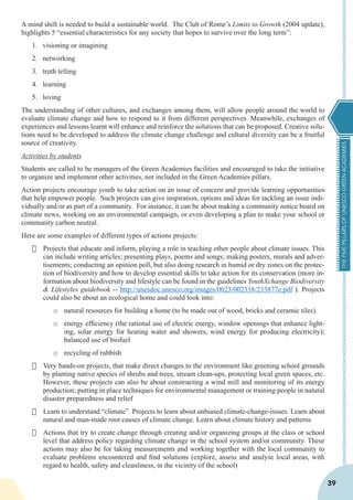 THEFIVEPILLARSOFUNESCOGREENACADEMIES
39
A mind shift is needed to build a sustainable world. The Club of Rome’s Limits to Growth (2004 update),
highlights 5 “essential characteristics for any society that hopes to survive over the long term”:
1.	 visioning or imagining
2.	 networking
3.	 truth telling
4.	 learning
5.	 loving
The understanding of other cultures, and exchanges among them, will allow people around the world to
evaluate climate change and how to respond to it from different perspectives. Meanwhile, exchanges of
experiences and lessons learnt will enhance and reinforce the solutions that can be proposed. Creative solu-
tions need to be developed to address the climate change challenge and cultural diversity can be a fruitful
source of creativity.
Activities by students
Students are called to be managers of the Green Academies facilities and encouraged to take the initiative
to organize and implement other activities, not included in the Green Academies pillars.
Action projects encourage youth to take action on an issue of concern and provide learning opportunities
that help empower people. Such projects can give inspiration, options and ideas for tackling an issue indi-
vidually and/or as part of a community. For instance, it can be about making a community notice board on
climate news, working on an environmental campaign, or even developing a plan to make your school or
community carbon neutral.
Here are some examples of different types of actions projects:
·	 Projects that educate and inform, playing a role in teaching other people about climate issues. This
can include writing articles; presenting plays, poems and songs; making posters, murals and adver-
tisements; conducting an opinion poll, but also doing research in humid or dry zones on the protec-
tion of biodiversity and how to develop essential skills to take action for its conservation (more in-
formation about biodiversity and lifestyle can be found in the guidelines YouthXchange Biodiversity
& Lifestyles guidebook -- http://unesdoc.unesco.org/images/0023/002338/233877e.pdf ). Projects
could also be about an ecological home and could look into:
o	 natural resources for building a home (to be made out of wood, bricks and ceramic tiles)
o	 energy efficiency (the rational use of electric energy, window openings that enhance light-
ing, solar energy for heating water and showers, wind energy for producing electricity);
balanced use of biofuel
o	 recycling of rubbish
·	 Very hands-on projects, that make direct changes to the environment like greening school grounds
by planting native species of shrubs and trees, stream clean-ups, protecting local green spaces, etc.
However, these projects can also be about constructing a wind mill and monitoring of its energy
production; putting in place techniques for environmental management or training people in natural
disaster preparedness and relief
·	 Learn to understand “climate”. Projects to learn about unbiased climate-change-issues. Learn about
natural and man-made root causes of climate change. Learn about climate history and patterns
·	 Actions that try to create change through creating and/or organizing groups at the class or school
level that address policy regarding climate change in the school system and/or community. These
actions may also be for taking measurements and working together with the local community to
evaluate problems encountered and find solutions (explore, assess and analyse local areas, with
regard to health, safety and cleanliness, in the vicinity of the school)
 