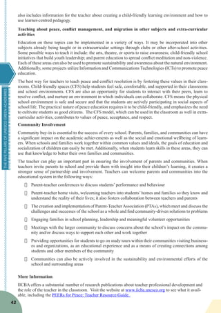 THEFIVEPILLARSOFUNESCOGREENACADEMIES
42
also includes information for the teacher about creating a child-friendly learning environment and how to
use learner-centred pedagogy.
Teaching about peace, conflict management, and migration in other subjects and extra-curricular
activities
Education on these topics can be implemented in a variety of ways. It may be incorporated into other
subjects already being taught or in extracurricular settings through clubs or other after-school activities.
Some possible ways to teach it include: the arts, theatre, or sports to raise awareness; child-friendly school
initiatives that build youth leadership; and parent education to spread conflict meditation and non-violence.
Each of these areas can also be used to promote sustainability and awareness about the natural environment.
Additionally, some projects utilize Information and Communications Technologies (ICTs) to promote peace
education.
The best way for teachers to teach peace and conflict resolution is by fostering these values in their class-
rooms. Child-friendly spaces (CFS) help students feel safe, comfortable, and supported in their classrooms
and school environments. CFS are also an opportunity for students to interact with their peers, learn to
resolve conflict, and nurture an environment in which individuals can collaborate. CFS means the physical
school environment is safe and secure and that the students are actively participating in social aspects of
school life. The practical nature of peace education requires it to be child-friendly, and emphasizes the need
to cultivate students as good citizens. The CFS model, which can be used in the classroom as well in extra-
curricular activities, contributes to values of peace, acceptance, and respect.
Community Involvement
Community buy-in is essential to the success of every school. Parents, families, and communities can have
a significant impact on the academic achievements as well as the social and emotional wellbeing of learn-
ers. When schools and families work together within common values and ideals, the goals of education and
socialization of children can easily be met. Additionally, when students learn skills in these areas, they can
use that knowledge to better their own families and communities.
The teacher can play an important part in ensuring the involvement of parents and communities. When
teachers invite parents to school and provide them with insight into their children’s learning, it creates a
stronger sense of partnership and involvement. Teachers can welcome parents and communities into the
educational system in the following ways:
·	 Parent-teacher conferences to discuss students’ performance and behaviour
·	 Parent-teacher home visits, welcoming teachers into students’homes and families so they know and
understand the reality of their lives; it also fosters collaboration between teachers and parents
·	 The creation and implementation of Parent-Teacher Association (PTAs), which meet and discuss the
challenges and successes of the school as a whole and find community-driven solutions to problems
·	 Engaging families in school planning, leadership and meaningful volunteer opportunities
·	 Meetings with the larger community to discuss concerns about the school’s impact on the commu-
nity and/or discuss ways to support each other and work together
·	 Providing opportunities for students to go on study tours within their communities visiting business-
es and organizations, as an educational experience and as a means of creating connections among
students and other members of the community
·	 Communities can also be actively involved in the sustainability and environmental efforts of the
school and surrounding areas
More Information
IICBA offers a substantial number of research publications about teacher professional development and
the role of the teacher in the classroom. Visit the website at www.iicba.unesco.org to see what it avail-
able, including the PEERs for Peace: Teacher Resource Guide.
 