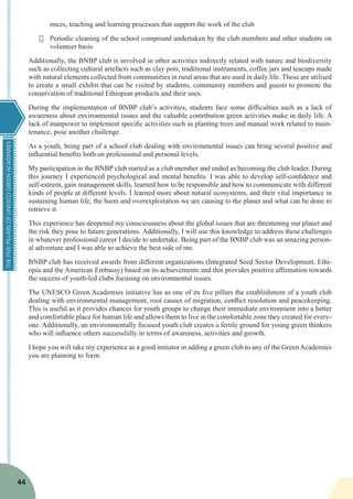 THEFIVEPILLARSOFUNESCOGREENACADEMIES
44
ences, teaching and learning processes that support the work of the club
·	 Periodic cleaning of the school compound undertaken by the club members and other students on
volunteer basis
Additionally, the BNBP club is involved in other activities indirectly related with nature and biodiversity
such as collecting cultural artefacts such as clay pots, traditional instruments, coffee jars and teacups made
with natural elements collected from communities in rural areas that are used in daily life. These are utilised
to create a small exhibit that can be visited by students, community members and guests to promote the
conservation of traditional Ethiopian products and their uses.
During the implementation of BNBP club’s activities, students face some difficulties such as a lack of
awareness about environmental issues and the valuable contribution green activities make in daily life. A
lack of manpower to implement specific activities such as planting trees and manual work related to main-
tenance, pose another challenge.
As a youth, being part of a school club dealing with environmental issues can bring several positive and
influential benefits both on professional and personal levels.
My participation in the BNBP club started as a club member and ended as becoming the club leader. During
this journey I experienced psychological and mental benefits. I was able to develop self-confidence and
self-esteem, gain management skills, learned how to be responsible and how to communicate with different
kinds of people at different levels. I learned more about natural ecosystems, and their vital importance in
sustaining human life, the harm and overexploitation we are causing to the planet and what can be done to
retrieve it.
This experience has deepened my consciousness about the global issues that are threatening our planet and
the risk they pose to future generations. Additionally, I will use this knowledge to address these challenges
in whatever professional career I decide to undertake. Being part of the BNBP club was an amazing person-
al adventure and I was able to achieve the best side of me.
BNBP club has received awards from different organizations (Integrated Seed Sector Development, Ethi-
opia and the American Embassy) based on its achievements and this provides positive affirmation towards
the success of youth-led clubs focusing on environmental issues.
The UNESCO Green Academies initiative has as one of its five pillars the establishment of a youth club
dealing with environmental management, root causes of migration, conflict resolution and peacekeeping.
This is useful as it provides chances for youth groups to change their immediate environment into a better
and comfortable place for human life and allows them to live in the comfortable zone they created for every-
one. Additionally, an environmentally focused youth club creates a fertile ground for young green thinkers
who will influence others successfully in terms of awareness, activities and growth.
I hope you will take my experience as a good initiator in adding a green club to any of the Green Academies
you are planning to form.
 