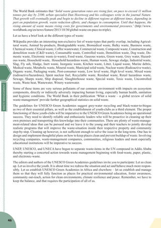 WASTEMANAGEMENT
46
The World Bank estimates that ‘Solid waste generation rates are rising fast, on pace to exceed 11 million
tonnes per day by 2100, urban specialist Dan Hoornweg and his colleagues write in the journal Nature.
That growth will eventually peak and begin to decline in different regions at different times, depending in
part on population growth, waste reduction efforts, and changes in consumption. Until that happens, the
rising amount of waste means rising costs for governments and environmental pressures.’ (http://www.
worldbank.org/en/news/feature/2013/10/30/global-waste-on-pace-to-triple).
Let us have a brief look at the different types of waste:
Wikipedia provides an interesting non-exclusive list of waste-types that partly overlap, including Agricul-
tural waste, Animal by-products, Biodegradable waste, Biomedical waste, Bulky waste, Business waste,
Chemical waste, Clinical waste, Coffee wastewater, Commercial waste, Composite waste, Construction and
demolition waste (C&D waste), Consumable waste, Controlled waste, Demolition waste, Dog waste, Do-
mestic waste, Electronic waste (e-waste), Food waste, Gaseous wastes, Green waste, Grey water, Hazard-
ous waste, Household waste, Household hazardous waste, Human waste, Sewage sludge, Industrial waste,
Slag, Fly ash, Sludge, Inert waste, Inorganic waste, Kitchen waste, Litter, Liquid waste, Marine debris,
Medical waste, Metabolic waste, Mineral waste, Municipal solid waste, Nuclear waste (Radioactive waste),
Organic waste, Packaging waste, Post-consumer waste, Low level waste, High level waste, Mixed waste
(radioactive/hazardous), Spent nuclear fuel, Recyclable waste, Residual waste, Retail hazardous waste,
Sewage, Sharps waste, Ship disposal, Slaughterhouse waste, Special waste, Toxic waste, Uncontrolled
waste, Waste heat, Wastewater, Winery wastewater.
Some of these items are very serious pollutants of our common environment with impacts on ecosystem
components, directly or indirectly adversely impacting human living, especially human health, sanitation
and hygienic conditions. The World Bank in their publication ‘What a waste – a global review of solid
waste-management’ provide further geographical statistics on solid waste.
The guidelines for UNESCO Green Academies suggest grey-water recycling and black-water-to-biogas
as two of their essential pillars, as well as the establishment of youth-clubs as a third element. The proper
functioning of these youth-clubs will be imperative to the UNESCO Green Academies being an operational
success. They need to identify reliable and enthusiastic leaders who will be proactive in cleaning up their
own premises and transporting this knowledge into their communities. There are plenty of waste-manage-
ment-related ideas that can be pursued and we leave it to the young and their teachers to jointly develop
realistic programs that will improve the waste-situation inside their respective property and community
step-by-step. Cleaning up however, is not sufficient enough to solve the issue in the long-term. One has to
design and implement thoughtful plans on how to keep places clean and prevent buildup of waste. Involving
recycling companies, waste-management companies, communities, religious leaders and most especially
educational institutions will be imperative to success.
UNEP, UNESCO, and UNECA have begun to separate waste-items in the UN compound in Addis Ababa
thereby starting a concerted action towards waste management beginning with food-waste, paper, plastic,
and electronic-waste.
The editors and authors of the UNESCO Green Academies guidelines invite you to participate: Let us clean
up. Let us involve the youth. It is about time we redress the situation and act and behave much more respon-
sibly. Let us establish UNESCO Green Academies in Africa and elsewhere – let us establish and manage
them so that they will fully function as places for practical environmental education, foster awareness,
community out-reach, action for clean environments, climate resilience and peace. Remember, we have to
keep the balance, and that requires the participation of all of us.
 