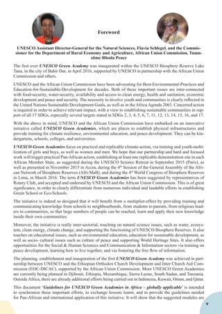 Foreword
UNESCO Assistant Director-General for the Natural Sciences, Flavia Schlegel, and the Commis-
sioner for the Department of Rural Economy and Agriculture, African Union Commission, Tumu-
siime Rhoda Peace
The first ever UNESCO Green Academy was inaugurated within the UNESCO Biosphere Reserve Lake
Tana, in the city of Bahir Dar, in April 2016, supported by UNESCO in partnership with the African Union
Commission and others.
UNESCO and the African Union Commission have been advocating for Best-Environmental-Practices and
Education-for-Sustainable-Development for decades. Both of these important issues are inter-connected
with food-security, water-security, availability and access to clean energy, health and sanitation, economic
development and peace and security. The necessity to involve youth and communities is clearly reflected in
the United Nations Sustainable Development Goals, as well as in the Africa Agenda 2063. Concerted action
is required in order to achieve relevant impact, with a view to establishing sustainable communities in sup-
port of all 17 SDGs, especially several targets stated in SDGs 2, 3, 4, 5, 6, 7, 11, 12, 13, 14, 15, 16, and 17.
With the above in mind, UNESCO and the African Union Commission have embarked on an innovative
initiative called UNESCO Green Academies, which are places to establish physical infrastructures and
provide training for climate resilience, environmental education, and peace development. They can be kin-
dergartens, schools, colleges, and universities.
UNESCO Green Academies focus on practical and replicable climate-action, via training and youth-mobi-
lization of girls and boys, as well as women and men. We hope that our partnership and hard and focused
work will trigger practical Pan-African action, establishing at least one replicable demonstration site in each
African Member State, as suggested during the UNESCO Science Retreat in September 2015 (Paris), as
well as presented in November 2015 in Accra, during the 4th
Session of the General Assembly of the Afri-
can Network of Biosphere Reserves (Afri-MaB), and during the 4th
World Congress of Biosphere Reserves
in Lima, in March 2016. The term UNESCO Green Academies has been suggested by representatives of
Rotary Club, and accepted and endorsed by UNESCO and the African Union Commission. This is of great
significance, in order to clearly differentiate from numerous individual and laudable efforts in establishing
Green School or Eco-Schools.
The initiative is indeed so designed that it will benefit from a multiplier-effect by providing training and
communicating knowledge from schools to neighbourhoods, from students to parents, from religious lead-
ers to communities, so that large numbers of people can be reached, learn and apply their new knowledge
inside their own communities.
Moreover, the initiative is really inter-sectorial, touching on natural science issues, such as water, ecosys-
tem, clean energy, climate change, and supporting the functioning of UNESCO Biosphere Reserves. It also
touches on educational issues, such as environmental education, education for sustainable development, as
well as socio- cultural issues such as culture of peace and supporting World Heritage Sites. It also offers
opportunities for the Social & Human Sciences and Communication & Information sectors via training on
peace development, learning how to live together, and via fostering the free flow of information.
The planning, establishment and inauguration of the first UNESCO Green Academy was achieved in part-
nership between UNESCO and the Ethiopian Orthodox Church Development and Inter Church Aid Com-
mission (EOC-DICAC), supported by the African Union Commission. More UNESCO Green Academies
are currently being planned in Djibouti, Ethiopia, Mozambique, Sierra Leone, South Sudan, and Tanzania.
OutsideAfrica, there are already additional efforts being carried out in Indonesia, Kuwait, Oman, and Qatar.
This document ‘Guidelines for UNESCO Green Academies in Africa – globally applicable’ is intended
to synchronize these important efforts, to exchange lessons learnt, and to provide the guidelines needed
for Pan-African and international application of this initiative. It will show that the suggested modules are
v
 