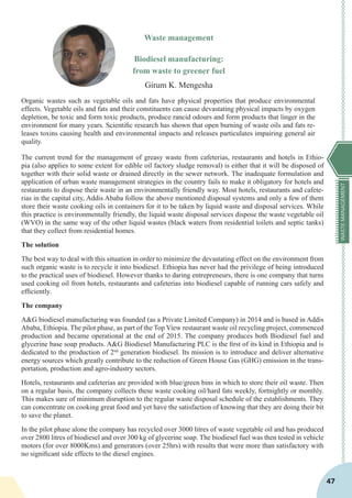 WASTEMANAGEMENT
47
Waste management
Biodiesel manufacturing:
from waste to greener fuel
Girum K. Mengesha
Organic wastes such as vegetable oils and fats have physical properties that produce environmental
effects. Vegetable oils and fats and their constituents can cause devastating physical impacts by oxygen
depletion, be toxic and form toxic products, produce rancid odours and form products that linger in the
environment for many years. Scientific research has shown that open burning of waste oils and fats re-
leases toxins causing health and environmental impacts and releases particulates impairing general air
quality.
The current trend for the management of greasy waste from cafeterias, restaurants and hotels in Ethio-
pia (also applies to some extent for edible oil factory sludge removal) is either that it will be disposed of
together with their solid waste or drained directly in the sewer network. The inadequate formulation and
application of urban waste management strategies in the country fails to make it obligatory for hotels and
restaurants to dispose their waste in an environmentally friendly way. Most hotels, restaurants and cafete-
rias in the capital city, Addis Ababa follow the above mentioned disposal systems and only a few of them
store their waste cooking oils in containers for it to be taken by liquid waste and disposal services. While
this practice is environmentally friendly, the liquid waste disposal services dispose the waste vegetable oil
(WVO) in the same way of the other liquid wastes (black waters from residential toilets and septic tanks)
that they collect from residential homes.
The solution
The best way to deal with this situation in order to minimize the devastating effect on the environment from
such organic waste is to recycle it into biodiesel. Ethiopia has never had the privilege of being introduced
to the practical uses of biodiesel. However thanks to daring entrepreneurs, there is one company that turns
used cooking oil from hotels, restaurants and cafeterias into biodiesel capable of running cars safely and
efficiently.
The company
A&G biodiesel manufacturing was founded (as a Private Limited Company) in 2014 and is based in Addis
Ababa, Ethiopia. The pilot phase, as part of the Top View restaurant waste oil recycling project, commenced
production and became operational at the end of 2015. The company produces both Biodiesel fuel and
glycerine base soap products. A&G Biodiesel Manufacturing PLC is the first of its kind in Ethiopia and is
dedicated to the production of 2nd
generation biodiesel. Its mission is to introduce and deliver alternative
energy sources which greatly contribute to the reduction of Green House Gas (GHG) emission in the trans-
portation, production and agro-industry sectors.
Hotels, restaurants and cafeterias are provided with blue/green bins in which to store their oil waste. Then
on a regular basis, the company collects these waste cooking oil/hard fats weekly, fortnightly or monthly.
This makes sure of minimum disruption to the regular waste disposal schedule of the establishments. They
can concentrate on cooking great food and yet have the satisfaction of knowing that they are doing their bit
to save the planet.
In the pilot phase alone the company has recycled over 3000 litres of waste vegetable oil and has produced
over 2800 litres of biodiesel and over 300 kg of glycerine soap. The biodiesel fuel was then tested in vehicle
motors (for over 8000Kms) and generators (over 25hrs) with results that were more than satisfactory with
no significant side effects to the diesel engines.
 
