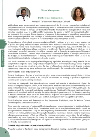 WASTEMANAGEMENT
50
Waste Management
Plastic waste management
Amanuel Teshome and Francesca Calisesi
Viable plastic waste management is a serious problem not only for developing countries but for industrial-
ized countries as well. The significance of managing waste to ensure the realization of sustainable devel-
opment cannot be stressed enough. Environmentally friendly practices for the management of waste is an
important issue that needs to be addressed for maintaining the quality of Earth’s environment and achiev-
ing sustainable development. The environment is becoming defenceless due to harmful and unsustainable
waste management practices. The challenge of ensuring environmental sustainability requires sustainable
utilization of environmental resources in addition to the effective management of waste.
The development of the plastic consumer market worldwide, continues to give way to an excessive use
of plastic packaging, and the inevitable amount of waste produced causes immeasurable damage to the
environment. Plastic waste predominantly comes from packaging (plastic bags, plastic bottles and food
boxes/packaging) and remains a large component of solid waste, the disposal methods of which are yet to
be adequately controlled particularly, in African countries such as Ethiopia. According to the Ministry of
Environment, Forest and Climate Change of the Federal Democratic Republic of Ethiopia, production of
the cheapest and most common source of drinking water, commonly known as “bottled water”, is one of the
largest contributors to plastic packaging waste in the country.
This article contributes to the ongoing effort of improving regulations pertaining to cutting down on the use
and production of plastic waste along with resolving the issue of environmental damage caused by plastic
waste. It has been a main objective to assess the state of affairs of current plastic waste disposal practices,
concentrating on packaging waste, and to propose suitable remedies for improving observed drawbacks.
Environmental issues and plastic waste
The role that improper disposal of plastics waste plays on the environment is increasingly being criticized
due to the volume of waste visible in the Ethiopian environment; the inability of plastics to degrade at a
reasonable rate also plays an important role.
Plastics do not biodegrade, they photo-degrade and research indicates that it takes hundreds of years for
plastics to completely degrade. Indeed, when plastics break down into smaller toxic components they even-
tually pollute the soil and waterways, clog up drains causing water and sewage to overflow, and become the
breeding grounds for germs and bacteria that spread diseases. Additionally, the micro plastic particulates
become food for animals and fish, thereby disrupting biological systems as well. For instance, according
to Swedish researchers, perch larvae are more attracted by plastic micro particles than their natural food.
Eating plastic makes them heavier, less agile and fast, making them more susceptible to predators.
The following is a picture with decomposition time for common debris items, from the National Oceanic
and Atmospheric Administration (NOAA):
There is now the emergence of biodegradable plastics after many years of domination by traditional plastics
made from non-renewable fossil fuels. Compostable plastics are a new generation of plastics, which are
biodegradable and compostable. They are derived generally from renewable raw materials such as starch,
cellulose, soy protein, and lactic acid. However, biodegradable plastic made from bio-material might cause
other problems. As a matter of fact, use of land for extensive monoculture impoverishes the soil and takes
away land for agricultural purposes, increasing the pressure on food security. The ideal solution would be
to reduce at minimum the use of the plastic and replace it wherever possible with more durable (glass) and
eco-friendly materials (paper).
Proposed suggestion to tackle plastic waste problems
A hopeful solution to the plastics waste management in Ethiopia is creating a marketable environment
 