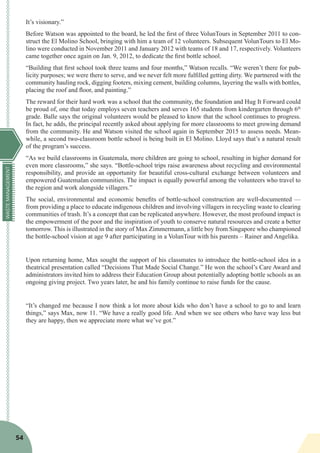 WASTEMANAGEMENT
54
It’s visionary.”
Before Watson was appointed to the board, he led the first of three VolunTours in September 2011 to con-
struct the El Molino School, bringing with him a team of 12 volunteers. Subsequent VolunTours to El Mo-
lino were conducted in November 2011 and January 2012 with teams of 18 and 17, respectively. Volunteers
came together once again on Jan. 9, 2012, to dedicate the first bottle school.
“Building that first school took three teams and four months,” Watson recalls. “We weren’t there for pub-
licity purposes; we were there to serve, and we never felt more fulfilled getting dirty. We partnered with the
community hauling rock, digging footers, mixing cement, building columns, layering the walls with bottles,
placing the roof and floor, and painting.”
The reward for their hard work was a school that the community, the foundation and Hug It Forward could
be proud of, one that today employs seven teachers and serves 165 students from kindergarten through 6th
grade. Balle says the original volunteers would be pleased to know that the school continues to progress.
In fact, he adds, the principal recently asked about applying for more classrooms to meet growing demand
from the community. He and Watson visited the school again in September 2015 to assess needs. Mean-
while, a second two-classroom bottle school is being built in El Molino. Lloyd says that’s a natural result
of the program’s success.
“As we build classrooms in Guatemala, more children are going to school, resulting in higher demand for
even more classrooms,” she says. “Bottle-school trips raise awareness about recycling and environmental
responsibility, and provide an opportunity for beautiful cross-cultural exchange between volunteers and
empowered Guatemalan communities. The impact is equally powerful among the volunteers who travel to
the region and work alongside villagers.”
The social, environmental and economic benefits of bottle-school construction are well-documented —
from providing a place to educate indigenous children and involving villagers in recycling waste to clearing
communities of trash. It’s a concept that can be replicated anywhere. However, the most profound impact is
the empowerment of the poor and the inspiration of youth to conserve natural resources and create a better
tomorrow. This is illustrated in the story of Max Zimmermann, a little boy from Singapore who championed
the bottle-school vision at age 9 after participating in a VolunTour with his parents – Rainer and Angelika.
Upon returning home, Max sought the support of his classmates to introduce the bottle-school idea in a
theatrical presentation called “Decisions That Made Social Change.” He won the school’s Care Award and
administrators invited him to address their Education Group about potentially adopting bottle schools as an
ongoing giving project. Two years later, he and his family continue to raise funds for the cause.
“It’s changed me because I now think a lot more about kids who don’t have a school to go to and learn
things,” says Max, now 11. “We have a really good life. And when we see others who have way less but
they are happy, then we appreciate more what we’ve got.”
 
