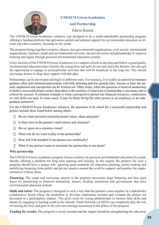 UNESCOGREENACADEMIESANDPARTNERSHIP
55
UNESCO Green Academies
and Partnership
Edwin Kumfa
The UNESCO Green Academies initiative was designed to be a multi-stakeholder partnership program
offering a funding platform that galvanizes global and national support for environmental education in Af-
rican and other countries, focusing on the youth.
The program brings together countries, donors, non-governmental organizations, civil society, international
organizations, teachers, youth and environmental networks, the private sector and philanthropy to improve
learning and equity through practical environmental education systems.
Akey function of the UNESCO GreenAcademies is to support schools to develop and follow a good quality
environmental education plan whereby the young boys and girls do not only learn the theories, but also get
the opportunity to engage in extracurricular activities that will be beneficial in the long run. This should
encourage donors to align their support with this plan.
Partnerships can be developed and begin in different ways. For instance, it is widely accepted that business
partners often start informal partnerships with little planning and few ground rules. Sooner or later, the un-
said, unplanned and unexpected can be worked out. Other times, when the question of need of partnership
to build a successful project arises, then there is the scrutiny of what type of partnership is necessary and is
critical for success. A common example is when a prospective partner has financial resources, connections
or vital skills you lack. In some cases, it may be better hiring the other person as an employee or an inde-
pendent contractor.
For the UNESCO Green Academies initiative, the questions to be asked for a successful partnership and
project include those listed below among others:
·	 Do we share personal and professional values, ideas and goals?
·	 Is there trust in the partner’s motivations and character?
·	 Do we agree on a common vision?
·	 What role do we want to play in the partnership?
·	 How will it be handled if one partner acts unethically?
·	 What if one partner wants to terminate the partnership at one point?
Why partnership
The UNESCO Green Academies program focuses entirely on practical environmental education for youth,
thereby offering a platform for long term learning and training. In this regard, the partners for such a
program should have a unique role: agreeing upon standards for education planning, policy-making and
mobilizing financing from public and private sources around the world to support and monitor the imple-
mentation of those plans.
Financing: The scope and increasing interest in the program necessitate huge financing and thus open
doors for partnership to financial institutions, donors, funding institutions and governments that have
environmental education at heart.
Skills and talent: The program is designed in such a way that the partners come together in a stakeholder
collaborative forum where the modalities to develop, implement, monitor and evaluate the project are
discussed in a participatory manner. This gives room for young professionals to harness their skills and
talents by engaging in training youth in the schools. Youth Networks or NGOs can completely play the role
of training the boys and girls in the relevant trainings mentioned in the pillars of the program.
Funding for results: The program is result oriented and the impact should be strengthening the education
 