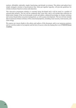 realistic, affordable, replicable, simple, functioning, and already in existence. The editors and authors have
simply arranged a mixture of puzzle-pieces that, when put together logically, will provide guidelines for
climate resilience based on science and education.
This innovative programme initiative is currently being developed and it will be tested in a number of
selected pilot projects. The test will be conducted after some time, and it will include data collection on
behavioural change of the involved people (youth and adults), enhanced knowledge on climate resilience
and science-based urban ecosystem management, as well as peace development. The test will also include
data on practical climate resilience of the concerned properties, including water-security, food-security, and
clean energy.
We express our sincere thanks to the editors and authors of this document, and to our numerous partners,
and we wish the readers to be inspired, and the best of success when developing their own UNESCO Green
Academy.
vi
 