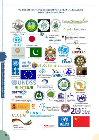 UNESCOGREENACADEMIESANDPARTNERSHIP
58
We thank the Partners and Supporters of UNESCO Addis Ababa
Liaison Office Science Team
						Embassy	of	Japan
			Embassy	of	Pakistan
FDRE	Ministry	of	Water																								
Irrigation	&	Energy	
AWE	Consultants	
PLC			
AYJEF	Water	Works	
&	Business	Service	PLC	
Aziz	Ahmed	
Tourism	Promo*on	
African	Union
		
Youth	Network	for	
Sustainable	Development	
 