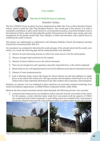 CASESTUDIES
59
Case studies
The first UNESCO Green Academy
Getachew Tesfaye
The first UNESCO Green Academy has been implemented in Bahir Dar Town at Beza Bezuhan Primary
School, which is inside the Lake Tana Biosphere Reserve. The overall goal of this practice is to make a
sustainable contribution to add a useful element to environmental awareness, to promote biosphere reserve
development inAfrica, and to develop replicable models of best practices for urban water, energy, and waste
management for the people around Lake Tana, Ethiopia, in Africa and elsewhere, with a special focus on
mobilizing the youth in schools.
This project was implemented in collaboration with Ethiopian Orthodox Church Development and Inter
Church Aid Commission (EOC-DICAC).
An assessment was conducted to determine the needs and gaps of the selected school and the nearby com-
munity. As a result, the following gaps and the related potentials were identified:
·	 Absence of water harvesting structure to collect rain water and use it for the school garden
·	 Absence of proper hand wash basin for the students
·	 Absence of school cafeteria to serve the school community
·	 There are not enough trees and vegetation, especially ornamental trees, in the school compound
·	 School clubs are not well organized and not involved in different social and environmental activities
·	 Absence of waste treatment practice
·	 Lack of alternate energy sources like biogas for school cafeteria use and solar appliance to supply
power to the school mini media tools, like tape recorder and microphone which need to use by the
student club to share important information to the other students and to announce school programs
Similarly, an exposure visit was conducted to share experience on wastewater treatment technology from
similar development organizations, in Jubbah Witness compound, Kotebe, Addis Ababa.
Based on the above needs assessment and the school demands, the following activities were executed:
·	 A rainwater harvesting system was installed to collect rainwater from the roof-surface of the school.
For this purpose, a water collection tanker made from iron-cement (with the capacity of 100m3
)
was constructed in the school compound. A water lifting system was installed with a water pump to
elevate the collected water from the water collection tanker to a plastic tanker for the school garden.
·	
·	
·	
Figure 28 Ferro-cement water tanker to collect rain water Figure 29 Plastic water tanker for the school garden
 