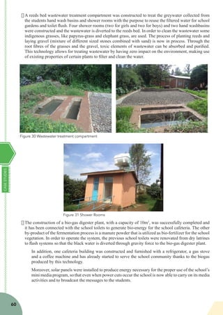 CASESTUDIES
60
·	A reeds bed wastewater treatment compartment was constructed to treat the greywater collected from
the students hand wash basins and shower rooms with the purpose to reuse the filtered water for school
gardens and toilet flush. Four shower rooms (two for girls and two for boys) and two hand washbasins
were constructed and the wastewater is diverted to the reeds bed. In order to clean the wastewater some
indigenous grasses, like papyrus-grass and elephant grass, are used. The process of planting reeds and
laying gravel (mixture of different sized stones combined with sand) is now in process. Through the
root fibres of the grasses and the gravel, toxic elements of wastewater can be absorbed and purified.
This technology allows for treating wastewater by having zero impact on the environment, making use
of existing properties of certain plants to filter and clean the water.
·	The construction of a bio-gas digester plant, with a capacity of 10m3
, was successfully completed and
it has been connected with the school toilets to generate bio-energy for the school cafeteria. The other
by-product of the fermentation process is a manure powder that is utilized as bio-fertilizer for the school
vegetation. In order to operate the system, the previous school toilets were renovated from dry latrines
to flash systems so that the black water is diverted through gravity force to the bio-gas digester plant.
In addition, one cafeteria building was constructed and furnished with a refrigerator, a gas stove
and a coffee machine and has already started to serve the school community thanks to the biogas
produced by this technology.
Moreover, solar panels were installed to produce energy necessary for the proper use of the school’s
mini media program, so that even when power cuts occur the school is now able to carry on its media
activities and to broadcast the messages to the students.
Figure 30 Wastewater treatment compartment
Figure 31 Shower Rooms
 