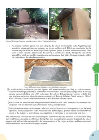 CASESTUDIES
61
·	 An organic vegetable garden was also set up by the school environmental clubs. Vegetables such
as onions, lettuce, cabbage and tomatoes are grown and harvested. This is an opportunity for the
students to gain skills and knowledge about vegetable garden practices and to demonstrate these
skills to other students. Additionally, this activity is used to raise funds, through the sales of the
vegetables, which are used for strengthening and sustaining their clubs. Produce is mainly sold to
the cafeteria and the school communities.
				
	
·	A teacher training session was provided together with a demonstration workshop to create awareness,
to demonstrate the project outputs and to share lessons learned from the project experience. A one-day
training was provided to a total of 61 participants drawn from different primary schools of Bahir Dar
city (teachers and school administration representatives), Diocese Officials, Youth Network, DICAC
Head Office and Gondar Coordination Office at Beza Bezuhan Primary School.
·	School clubs are promoted and strengthened in collaboration with Youth Network for Sustainable De-
velopment with the necessary consultations and sharing of experiences.
·	Guideline documents on environmental clubs were provided to the school management to use for better
operations and building school clubs. Moreover, films pertaining to a greener, cleaner environment were
shown to the students to motivate and encourage them to participate in environmental activities.
The implemented activities are well functioning and all students are very interested in the facilities. They
expressed their positive and good feelings during their mini media program sessions. In general, the school
students and staff actively participated in the implementation of the project activities and have committed
themselves to use and to sustain the project outputs.
Figure 32 Biogas Digester Installation and School Cafeteria Building
Figure 33 Solar Energy Appliance provided by the project
 