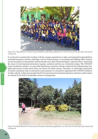CASESTUDIES
62
It is relevant to mention that working with the younger generations to share environmental responsibilities
and build awareness of future challenges such as climate change is a rewarding and fulfilling effort. Schools
are the best places to demonstrate and disseminate new ideas and technologies, especially those concerning
the issues of environmental protection, hygiene, sanitation and the use of alternate energy. The UNESCO
Green Academies initiative is a powerful mechanism to practice climate related activities that produce tan-
gible and concrete results and to draw out lessons for future actions. Therefore, to reach high constituents
of school community and to scale-up the results gained, it is essential to implement this UNESCO initiative
in other schools so that more people benefit from practical environmental education and more youth experts
are trained in the field of sustainable resources management.
Figure 34.1 Beza Bizuhan Primary School Students attending explanation on role of environmental clubs and school
compound
Figure 34.2 Beza Bezuhan Primary School Students attending explanation on role of environmental clubs and school
compound
 