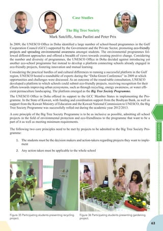CASESTUDIES
63
Case Studies
The Big Tree Society
Mark Sutcliffe, Anna Paolini and Peter Prix
In 2009, the UNESCO Office in Doha identified a large number of school-based programmes in the Gulf
Cooperation Council (GCC) supported by the Government and the Private Sector, promoting eco-friendly
projects and spreading environmental awareness amongst students. The environmental programmes fol-
lowed different approaches and offered a breadth of views towards creating positive change. Considering
the number and diversity of programmes, the UNESCO Office in Doha decided against introducing yet
another eco-school programme but instead to develop a platform connecting schools already engaged in
eco-friendly projects, fostering innovation and mutual learning.
Considering the practical hurdles of and cultural differences to running a successful platform in the Gulf
region, UNESCO hosted a roundtable of experts during the “Doha Green Conference” in 2009 at which
opportunities and challenges were discussed. As an outcome of the round-table consultation, UNESCO
developed a platform to which schools could submit eco-friendly projects, receiving recognition for their
efforts towards improving urban ecosystems, such as through recycling, energy awareness, or water effi-
cient permaculture landscaping. The platform emerged as the Big Tree Society Programme.
The UNESCO Office in Doha offered its support to the GCC Member States in implementing the Pro-
gramme. In the State of Kuwait, with funding and coordination support from the Boubyan Bank, as well as
support from the Kuwait Ministry of Education and the Kuwait National Commission to UNESCO, the Big
Tree Society Programme was successfully rolled out during the academic year 2012/2013.
A core principle of the Big Tree Society Programme is to be as inclusive as possible, admitting all school
projects in the field of environmental protection and eco-friendliness to the programme that want to be a
part of it as well as meeting minimum requirements.
The following two core principles need to be met by projects to be admitted to the Big Tree Society Pro-
gramme:
1.	 The students must be the decision makers and action-takers regarding projects they want to imple-
ment
2.	 Any action taken must be applicable to the whole school
Figure 36 Participating students presenting gardening
project.
Figure 35 Participating students presenting recycling
project.
 