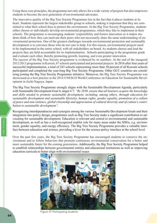 CASESTUDIES
64
Using these core principles, the programme not only allows for a wide variety of projects but also empowers
students to become the next generation of environmental advocates.
The innovative quality of the Big Tree Society Programme lies in the fact that it places students at its
heart. Students represent the largest stakeholder group in schools, making it important that they are com-
mitted to what their school does to protect the environment. At the Big Tree Society Programme, students
either choose or individually develop environmental programmes, which they like to implement in their
schools. The programme is encouraging students’ responsibility and fosters innovation as it makes stu-
dents think of how they can motivate their peers who not necessarily share the same understanding of en-
vironmental protection. One of the greatest challenges towards environmental protection and sustainable
development is to convince those who do not care to help. For this reason, environmental projects need
to be implemented in the entire school, with all stakeholders on board. As students choose and lead the
projects they are held accountable for its implementation. Schools participating in the programme grade
and evaluate each other, thereby promoting growth, learning, and even greater innovation.
The success of the Big Tree Society programme is evidenced by its numbers. At the end of the inaugural
2012/2013 programme in Kuwait, 67 schools participated and presented projects. In 2016 after four years of
successful implementation, a total of 243 schools representing more than 30 percent of all Kuwaiti schools
participated and completed the year-long Big Tree Society Programme. Other GCC countries are consid-
ering joining the Big Tree Society Programme initiative. Moreover, the Big Tree Society Programme was
showcased as a best practice at the 2014 UNESCO World Conference on Education for Sustainable Devel-
opment in Aichi-Nagoya, Japan.
The Big Tree Society Programme strongly aligns with the Sustainable Development Agenda, particularly
with Sustainable Development Goal 4, target 4.7: “By 2030, ensure that all learners acquire the knowledge
and skills needed to promote sustainable development, including, among others, through education for
sustainable development and sustainable lifestyles, human rights, gender equality, promotion of a culture
of peace and non-violence, global citizenship and appreciation of cultural diversity and of culture’s contri-
bution to sustainable development”.
Recognizing interdependencies and synergies among the various Sustainable Development Goals and their
integration into policy design, programmes such as Big Tree Society make a significant contribution to ad-
vocating for sustainable development. Education is relevant and central to environmental and sustainable
development, as well as has a well-recognized enabler role for many areas under the SDGs, e.g. environ-
ment, gender equality, and energy efficiency. The Big Tree Society Programme provides a valuable inter-
face between education and science, providing a lever for the science-policy interface at the school level.
Over the past few years, the Big Tree Society Programme has encouraged students to conserve the en-
vironment and to follow behaviors that promote continuous environmental conservation for a better and
more sustainable future for the coming generations. Additionally, the Big Tree Society Programme helped
to establish relationships between governmental entities and educational institutions as well as improving
education curricula to better align with environmental issues
Figure 37 Participating students
 